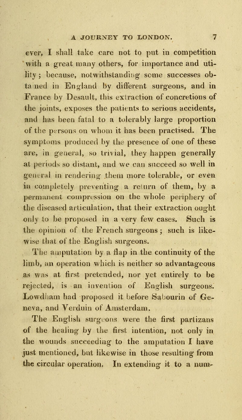 ever, I shall take care not to put in competition with a great many others, for importance and uti- lity ; because, notwithstandiiig' some successes ob- tained in England by different surgeons, and in France by Desault, this extraction of concretions of the joints, exposes the patients to serious accidents, and has been fatal to a tolerably large proportion of the persons on whom it has been practised. The symptoms produced by the presence of one of these are, in general, so trivial, they happen generally at periods so distant, and we can succeed so well in general in rendering them more tolerable, or even in completely preventing a reiurn of them, by a permanent compression on the whole periphery of the diseased articulation, that their extraction ought only to be proposed in a very few cases. Such is the opinion of the French surgeons; such is like- wise that of the English surgeons. The amputation by a flap in the continuity of the limb, an operation which is neither so advantageous as was at first pretended, nor yet entirely to be rejected, is an invention of English surgeons. Lowdham had proposed it before Sabourin of Ge- neva, and Yerduin of Amsterdam. The English surgeons weie the first partizans of the healing by the first intention, not only in the wounds succeeding to the amputation I have just mentioned, but likewise in those resulting from the circular operation. In extending it to a nura-