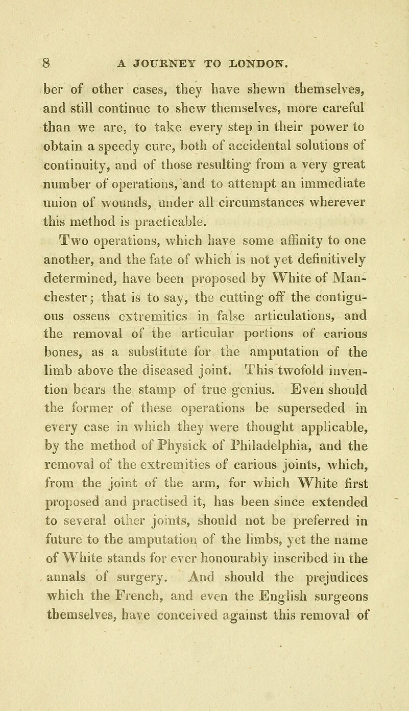 ber of other cases, they have shewn themselves, and still continue to shew themselves, more careful than we are, to take every step in their power to obtain a speedy cure, both of accidental solutions of continuity, and of those resulting- from a very great number of operations, and to attempt an immediate union of wounds, under all circumstances wherever this method is practicable. Two operations, which have some affinity to one another, and the fate of which is not yet definitively determined, have been proposed by White of Man- chester; that is to say, the cutting' off the contigu- ous osseus extremities in false articulations, and the removal of the articular portions of carious bones, as a substitute for the amputation of the limb above the diseased joint. This twofold inven- tion bears the stamp of true genius. Even should the former of these operations be superseded in every case in which they were thought applicable, by the method of Physick of Philadelphia, and the removal of the extremities of carious joints, which, from the joint of the arm, for which White first proposed and practised it, has been since extended to several oilier joints, should not be preferred in future to the amputation of the limbs, yet the name of White stands for ever honourably inscribed in the annals of surgery. And should the prejudices which the French, and even the English surgeons themselves, have conceived against this removal of
