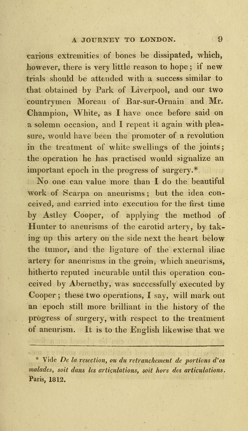 carious extremities of bones be dissipated, which, however, there is very httle reason to hope; if new trials should be attended with a success similar to that obtained by Park of Liverpool, and our two countrymen Moreau of Bar-sur-Ornain and Mr. Champion, White, as I have once before said on a solemn occasion, and I repeat it again with plea- sure, would have been the promoter of a revolution in the treatment of white swellings of the joints; the operation he has practised would signalize an important epoch in the progress of surgery.* No one can value more than I do the beautiful work of Scarpa on aneurisms; but the idea con- ceived, and carried into execution for the first time by Astley Cooper, of applying the method of Hunter to aneurisms of the carotid artery, by tak- ing up this artery on the side next the heart below the tumor, and the ligature of the external iliac artery for aneurisms in the groin, which aneurisms, hitherto reputed incurable until this operation con- ceived by Abernethy, was successfully executed by Cooper; these two operations, I say, will mark out an epoch still more briUiant in the history of the progress of surgery, with respect to the treatment of aneurism. It is to the English likewise that we * Vide De la resection, ou du retranchement de portions d^os tnalades, soit dans les articulations, soil hors des articulations. Paris, 1812.