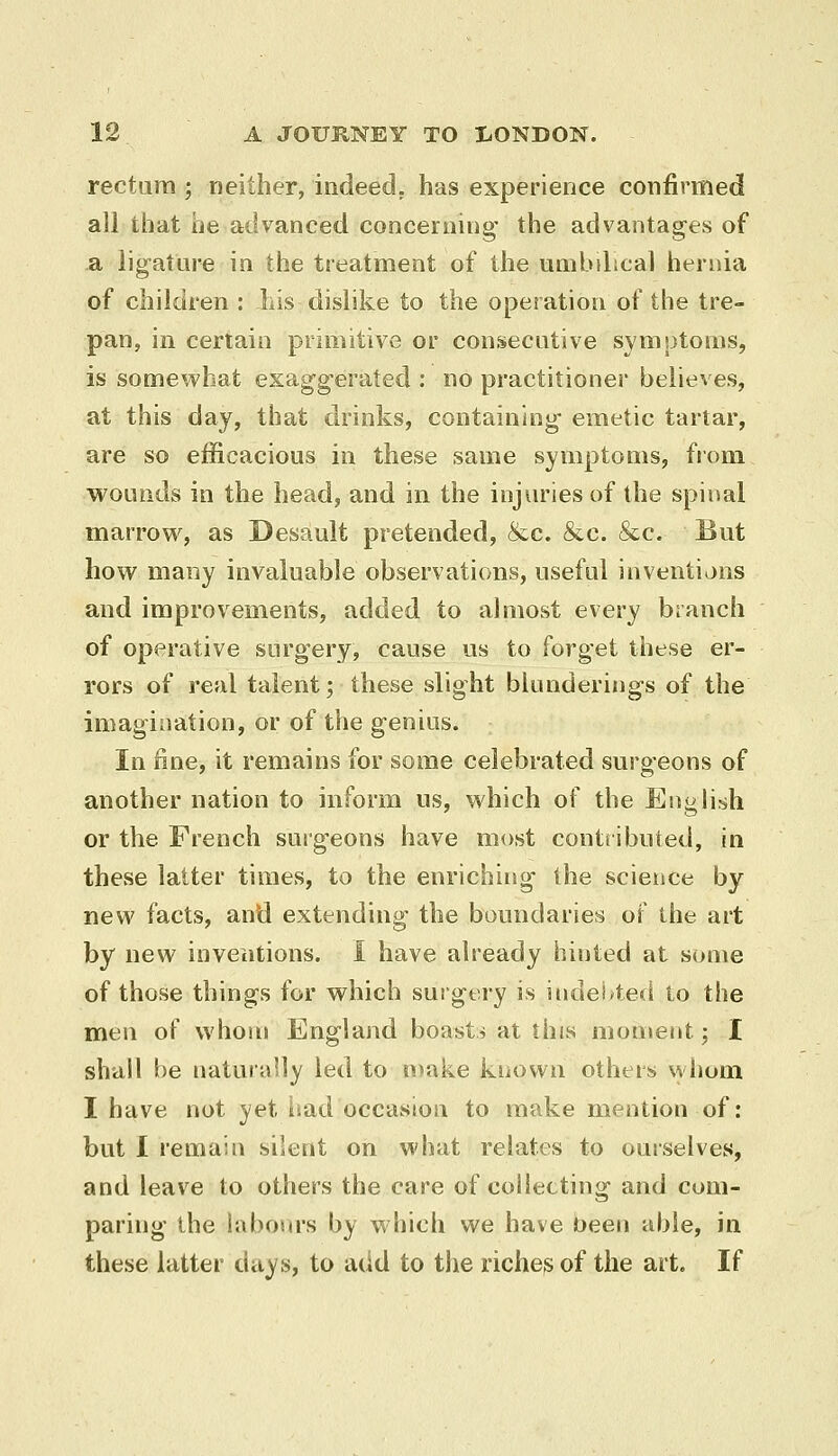 rectum ; neither, indeed, has experience confirmed all that he advanced concerning- the advantages of a lig-atlire in the treatment of the umbilical hernia of children : liis dislike to the operation of the tre- pan, in certain primitive or consecative symptoms, is somewhat exaggerated : no practitioner believes, at this day, that drinks, containing emetic tartar, are so efficacious in these same symptoms, from wounds in the head, and in the injuries of the spinal marrow, as Desault pretended, &c. &c. &c. But how many invaluable observations, useful inventions and improvements, added to ahiiost every branch of operative surgery, cause us to forget these er- rors of real talent; these slight blunderings of the imagination, or of the genius. In fine, it remains for some celebrated surgeons of another nation to inform us, which of the Enghsh or the French surgeons have most contributed, in these latter times, to the enriching the science by new facts, and extending the boundaries ot the art by new inventions. I have already hinted at some of those things for which surgery is indebted to the men of whom England boasts at this moment; I shall be naturaily led to nuake known others whom I have not yet iiad occasion to make mention of: but 1 remain silent on what relates to ourselves, and leav^e to others the care of collecting and com- paring the labours by which we have been able, in these latter days, to add to the richer of the art. If