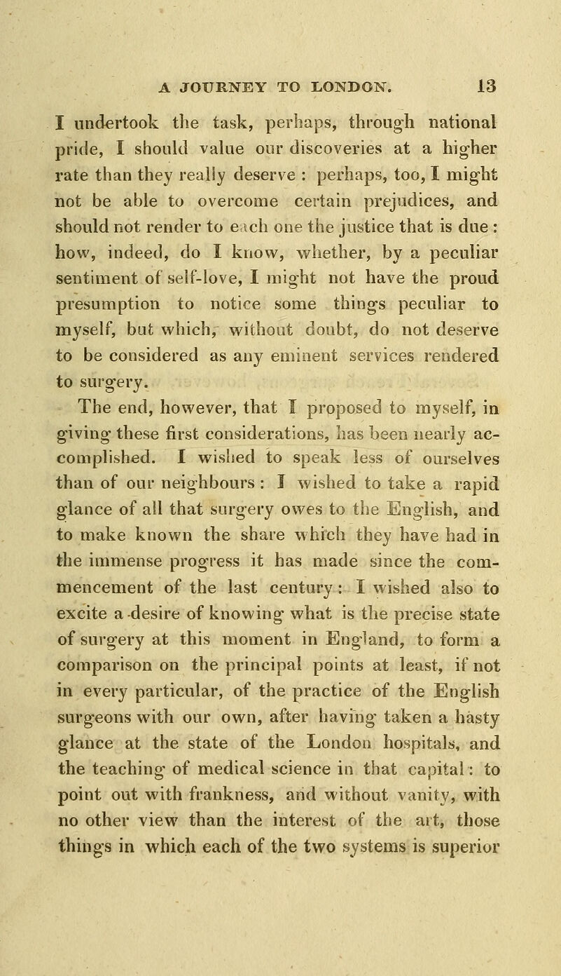 I undertook the task, perhaps, through national pride, I should value our discoveries at a hig-her rate than they really deserve : perhaps, too, I might not be able to overcome certain prejudices, and should not render to e ich one the justice that is due : how, indeed, do I know, whether, by a peculiar sentiment of self-love, I might not have the proud presumption to notice some things peculiar to myself, but which, without doubt, do not deserve to be considered as any eminent services rendered to surgery. The end, however, that I proposed to myself, in giving these first considerations, has been nearly ac- complished. I wished to speak less of ourselves than of our neighbours : I wished to take a rapid glance of all that surgery owes to the English, and to make known the share which they have had in the immense progress it has made since the com- mencement of the last century: I wished also to excite a desire of knowing what is the precise state of surgery at this moment in England, to form a comparison on the principal points at least, if not in every particular, of the practice of the English surgeons with our own, after having taken a hasty glance at the state of the London hospitals, and the teaching of medical science in that capital: to point out with frankness, arid without vanity, with no other view than the interest of the art, those things in which each of the two systems is superior