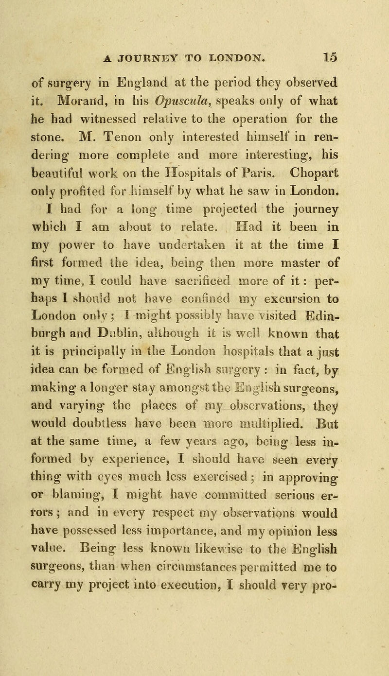 of surg'ery in England at the period they observed it. Moraild, in his Opuscula, speaks only of what he had witnessed relative to the operation for the stone. M. Tenon only interested himself in ren- dering- more complete and more interesting', his beautiful work on the Hospitals of Paris. Chopart only profited for himself by what he saw in London. I had for a long time projected the journey which I am about to relate. Had it been in my power to have undertaken it at the time I first formed the idea, being- then more master of my time, I could have sacrificed more of it: per- haps 1 should not have confined my excursion to London onlv; I might possibly have visited Edin- burgh and Dablin, although it is well known that it is principally in the London hospitals that a just idea can be formed of English surgery : in fact, by making a longer stay amongst the English surgeons, and varying the places of my observations, they would doubtless have been more multiplied. But at the same time, a few years ago, being less in- formed by experience, I sliould have seen every thing with eyes much less exercised; in approving or blaming, I might have committed serious er- rors ; and in every respect my observations would have possessed less importance, and my opinion less value. Being less known likewise to the English surgeons, than when circumstances permitted me to carry my project into execution, I should very pro-