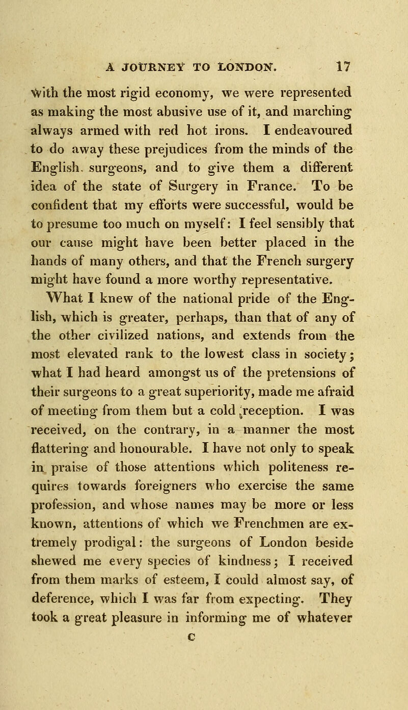 ^ith the most rigid economy, we were represented as making- the most abusive use of it, and marching always armed with red hot irons. I endeavoured to do away these prejudices from the minds of the English, surgeons, and to give them a different idea of the state of Surgery in France. To be confident that my efforts were successful, would be to presume too much on myself: I feel sensibly that our cause might have been better placed in the hands of many others, and that the French surgery might have found a more worthy representative. What I knew of the national pride of the Eng- lish, which is greater, perhaps, than that of any of the other civiHzed nations, and extends from the most elevated rank to the lowest class in society; what I had heard amongst ns of the pretensions of their surgeons to a great superiority, made me afraid of meeting from them but a cold .^reception. I was received, on the contrary, in a manner the most flattering and honourable. I have not only to speak in praise of those attentions which politeness re- quires towards foreigners who exercise the same profession, and whose names may be more or less known, attentions of which we Frenchmen are ex- tremely prodigal: the surgeons of London beside shewed me every species of kindness; I received from them marks of esteem, I could almost say, of deference, which I was far from expecting. They took a great pleasure in informing me of whatever c