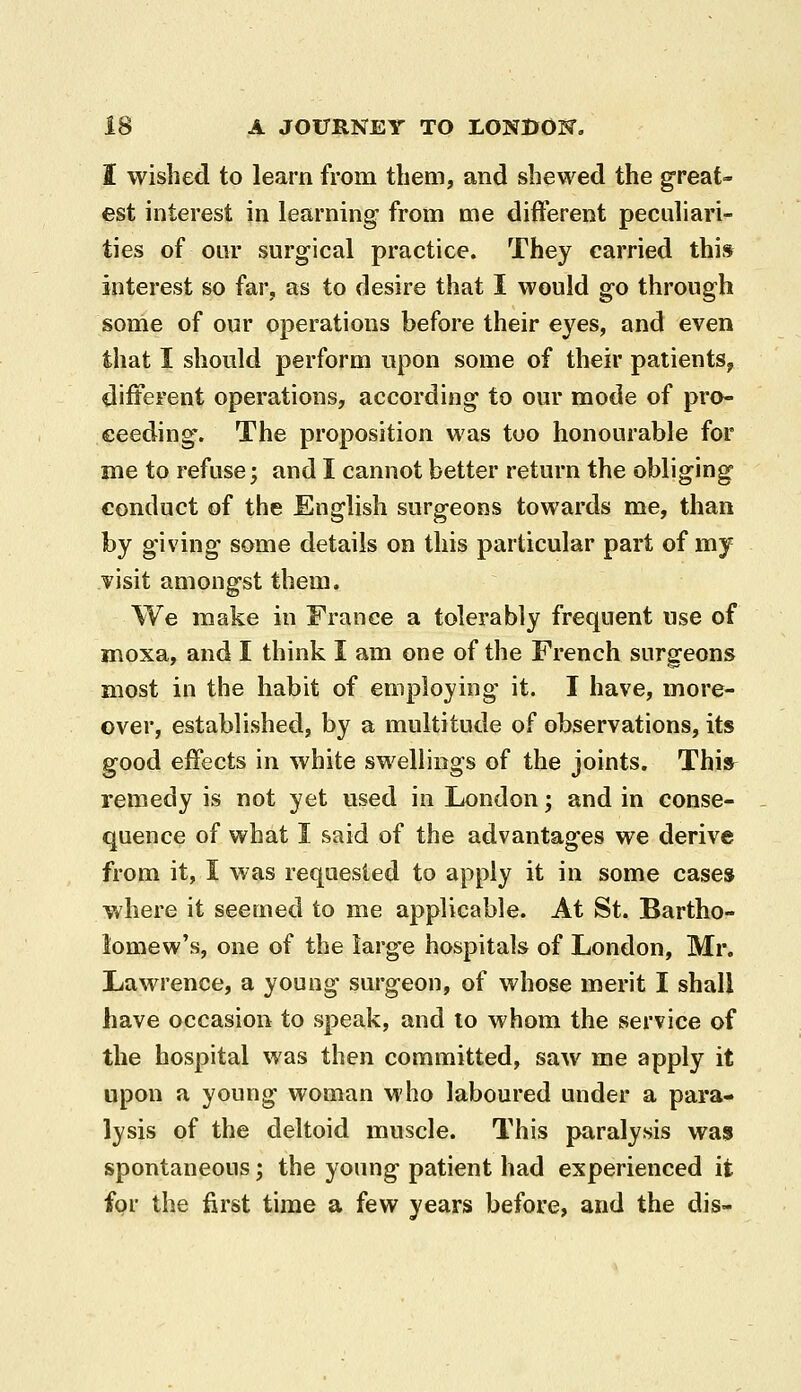 I wished to learn from tliem, and shewed the great- est interest in learning from me different peculiari^ ties of our surgical practice. They carried this interest so far, as to desire that I would go through some of our operations before their eyes, and even that I should perform upon some of their patients^ different operations, according to our motle of pro- ceeding. The proposition was too honourable for me to refuse; and I cannot better return the obliging conduct of the English surgeons towards me, than by giving some details on this particular part of my visit amongst them. We make in France a tolerably frequent use of moxa, and I think I am one of the French surgeons most in the habit of employing it. I have, more- over, established, by a multitude of observations, its good effects in white swellings of the joints. This^ remedy is not yet used in London; and in conse- quence of what I said of the advantages we derive from it, I was requested to apply it in some cases where it seemed to me applicable. At St. Bartho- lomew's, one of the large hospitals of London, Mr. Lawrence, a young surgeon, of whose merit I shall have occasion to speak, and lo whom the service of the hospital was then committed, saw me apply it upon a young woman who laboured under a para- lysis of the deltoid muscle. This paralysis was spontaneous; the young patient had experienced it for the first time a few years before, and the dis-