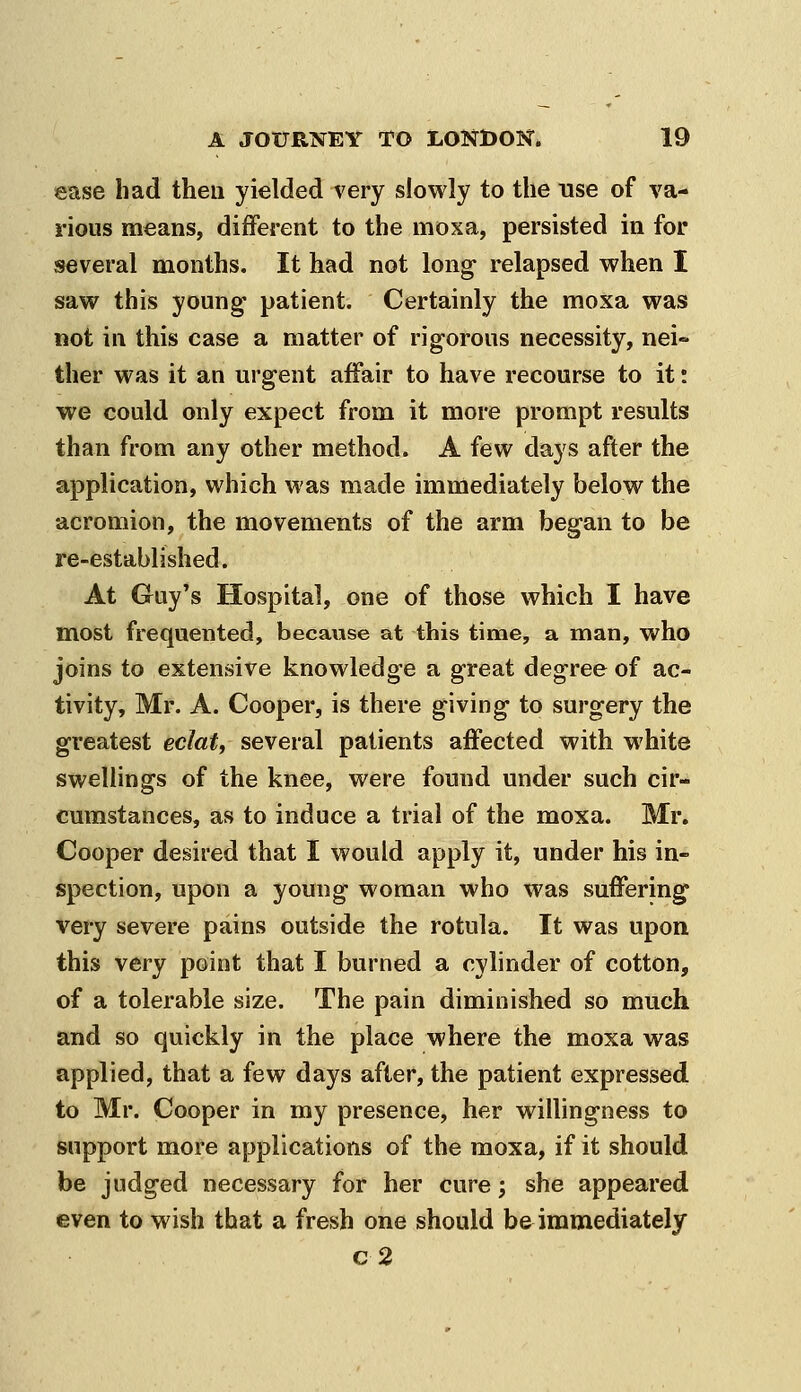 ease had then yielded very slowly to the use of va- rious means, different to the moxa, persisted in for several months. It had not long relapsed when I saw this young patient. Certainly the moxa was not in this case a matter of rigorous necessity, nei» ther was it an urgent affair to have recourse to it: we could only expect from it more prompt results than from any other method. A few days after the application, which was made immediately below the acromion, the movements of the arm began to be re-established. At Guy's Hospital, one of those which I have most frequented, because at this time, a man, who joins to extensive knowledge a great degree of ac- tivity, Mr. A. Cooper, is there giving to surgery the greatest eclat, several patients affected with white swellings of the knee, were found under such cir- cumstances, as to induce a trial of the moxa. Mr, Cooper desired that I would apply it, under his in- spection, upon a young woman who was suffering very severe pains outside the rotula. It was upon this very point that I burned a cylinder of cotton, of a tolerable size. The pain diminished so much and so quickly in the place where the moxa was applied, that a few days after, the patient expressed to Mr. Cooper in my presence, her willingness to support more applications of the moxa, if it should be judged necessary for her cure; she appeared even to wish that a fresh one should be immediately c2