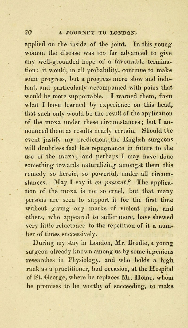 applied on the inside of the joint. In this young woman the disease was too far advanced to give any well-grounded hope of a favourable termina- tion : it would, in all probability, continue to make some progress, but a progress more slow and indo- lent, and particularly accompanied with pains that would be more supportable. I warned them, from what I have learned by experience on this head, that such only would be the result of the application of the moxa under these circumstances; but I an- nounced them as results nearly certain. Should the event justify my prediction, the English surg-eons will doubtless feel less repugnance in future to the use of the moxa; and perhaps I may have done something towards naturalizing amongst them this remedy so heroic, so powerful, under all circum- stances. May I say it en passant ? The applica- tion of the moxa is not so cruel, but that many persons are seen to support it for the first time without giving any marks of violent pain, and others, who appeared to suffer more, have shewed very little reluctance to the repetition of it a num- ber of times successively. During my stay in London, Mr. Brodie, a young surgeon already known among us b}' some ingenious researches in Physiology, and who holds a high rank as a practitioner, had occasion, at the Hospital of St. George, where he replaces Mr. Home, whom he promises to be worthy of succeeding, to make