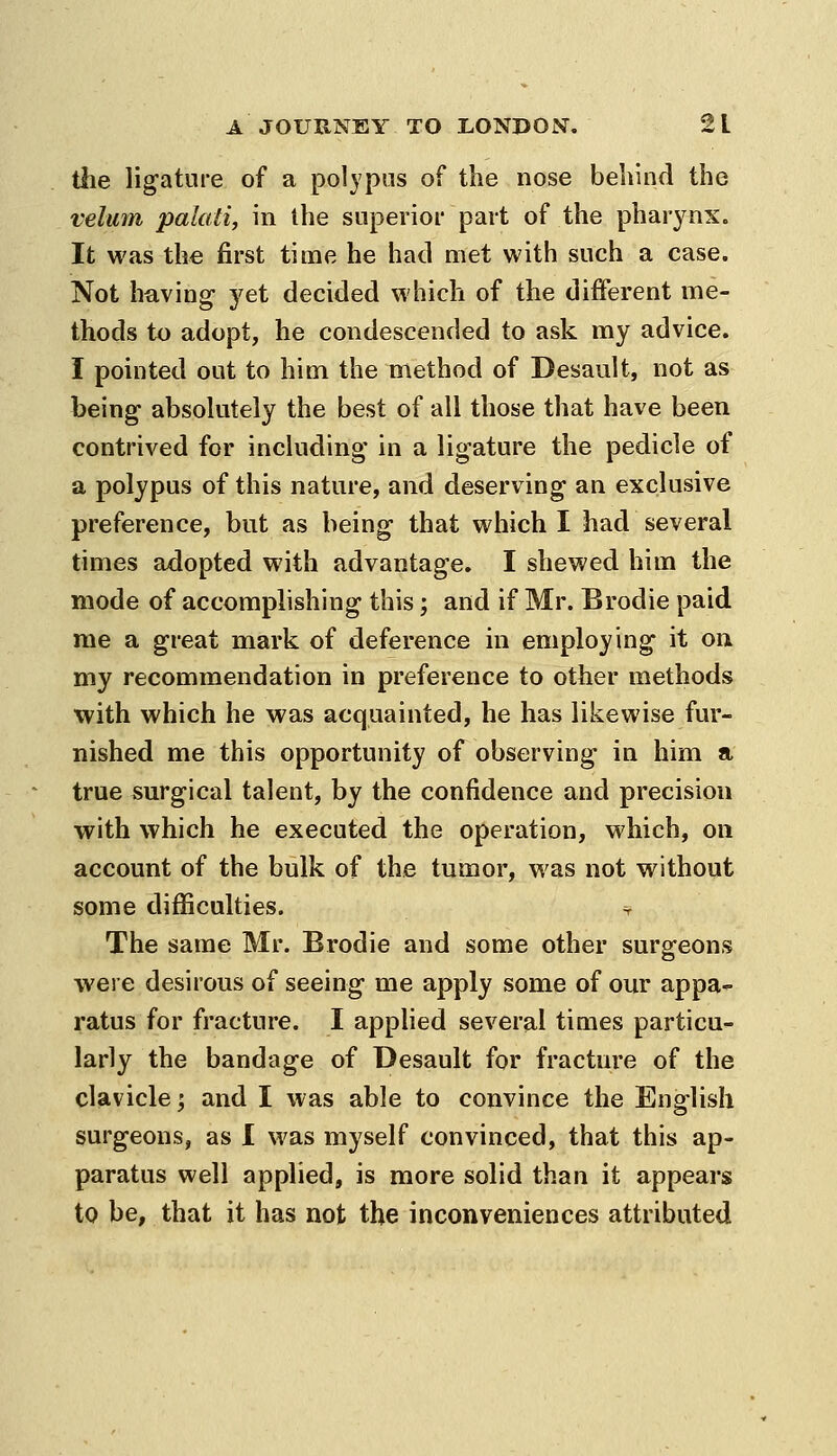 the ligature of a polypus of the nose behind the velum palati, in the superior part of the pharynx. It was the first time he had met with such a case. Not having yet decided which of the different me- thods to adopt, he condescended to ask my advice. I pointed out to him the method of Desault, not as being absolutely the best of all those that have been contrived for including in a ligature the pedicle of a polypus of this nature, and deserving an exclusive preference, but as being that which I had several times adopted with advantage. I shewed him the mode of accomplishing this; and if Mr. Brodie paid me a great mark of deference in employing it on my recommendation in preference to other methods with which he was acquainted, he has likewise fur- nished me this opportunity of observing in him a true surgical talent, by the confidence and precision with which he executed the operation, which, on account of the bulk of the tumor, was not without some difficulties. =r The same Mr. Brodie and some other surgeons were desirous of seeing me apply some of our appa- ratus for fracture. I applied several times particu- larly the bandage of Desault for fracture of the clavicle; and I was able to convince the English surgeons, as 1 was myself convinced, that this ap- paratus well applied, is more solid than it appears to be, that it has not the inconveniences attributed