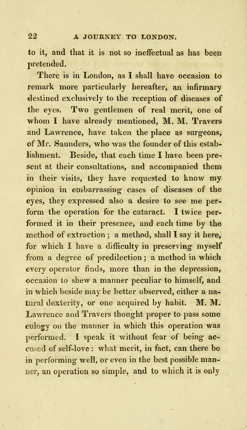 to it, and that it is not so ineffectual as has beeia pretended. There is in London, as I shall have occasion to remark more particularly hereafter, an infirmary destined exclusively to the reception of diseases of the eyes. Two gentlemen of real merit, one of whom I have already mentioned, M. M. Travers and Lawrence, have taken the place as surgeons, of Mr. Saunders, who was the founder of this estab- lishment. Beside, that each time I have been pre- sent at their consultations, and accompanied them in their visits, they have requested to know my opinion in embarrassing- cases of diseases of the eyes, they expressed also a desire to see me per- form the operation for the cataract. I twice per- formed it in their presence, and each time by the method of extraction; a method, shall I say it here, for which I have a difficulty in preserving myself from a degree of predilection; a method in which every operator finds, more than in the depression, occasion to shew a manner peculiar to himself, and in which beside may be better observed, either a na- tural dexterity, or one acquired by habit. M. M. Lawrence and Travers thought proper to pass some eulog-y on the manner in which this operation was performed. I speak it without fear of being- ac- cused of self-love : what merit, in fact, can there be in performing well, or even in the best possible man- ner, an operation so simple, and to which it is only