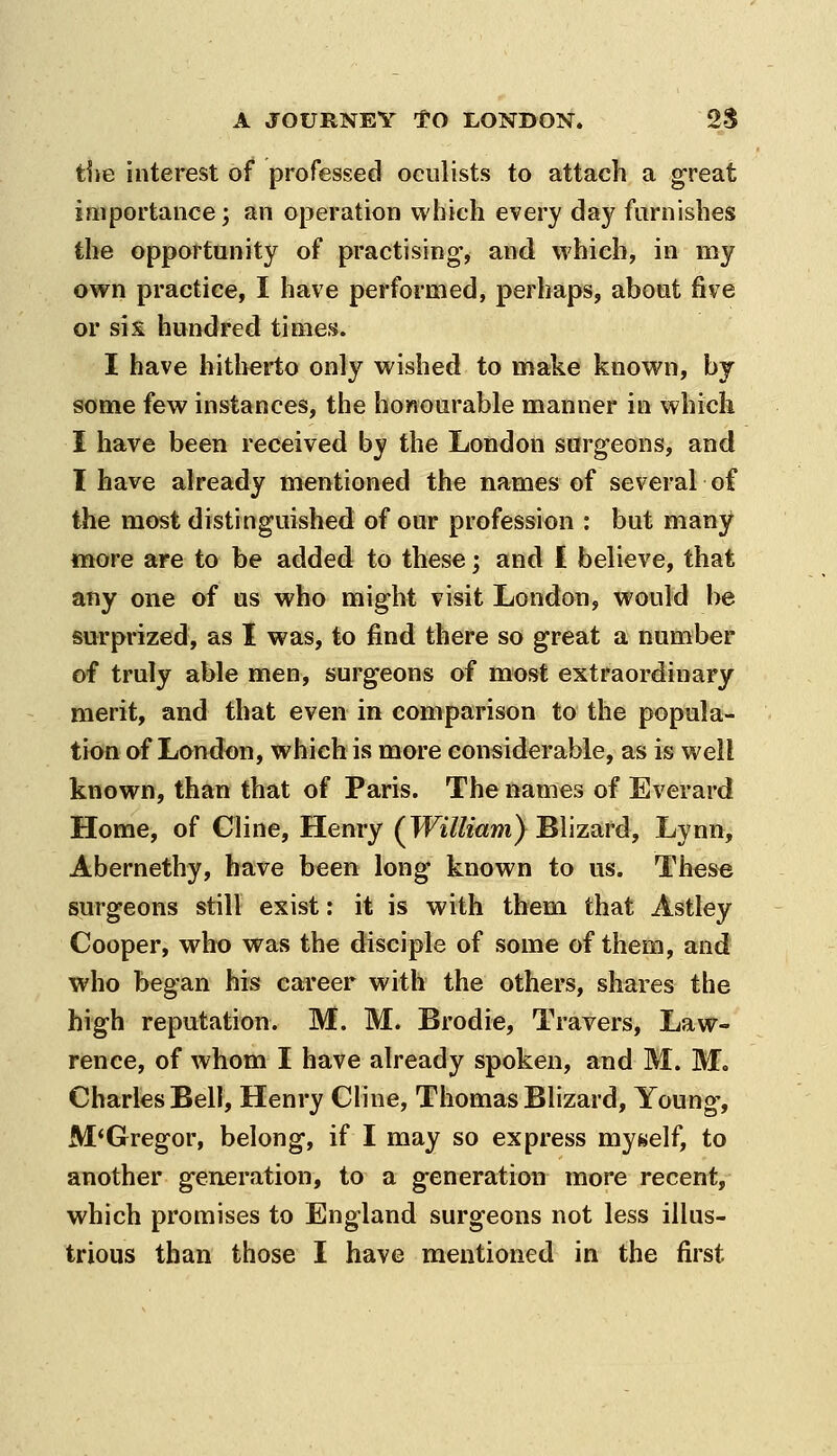 the interest of professed oculists to attach a great iniportance; an operation which every day furnishes the opportunity of practising, and which, in my own practice, I have performed, perhaps, about five or six hundred times. I have hitherto only wished to make known, by some few instances, the honourable manner in which I have been received by the London surgeons, and I have already mentioned the names of several of the most distinguished of our profession : but many more are to be added to these; and I believe, that any one of us who might visit London, would be surprized, as I was, to find there so great a number of truly able men, surgeons of most extraordinary merit, and that even in comparison to the popula- tion of London, which is more considerable, as is well known, than that of Paris. The names of Everard Home, of Cline, Henry (^William} J^Wzard, Lynn, Abernethy, have b^en long known to us. These surgeons still exist; it is with them that Astley Cooper, who was the disciple of some of them, and who began his career with the others, shares the high reputation. M. M. Brodie, Travers, Law- rence, of whom I have already spoken, and M. M. Charles Bell, Henry Cline, Thomas Blizard, Young, McGregor, belong, if I may so express myself, to another generation, to a generation more recent, which promises to England surgeons not less illus- trious than those I have mentioned in the first
