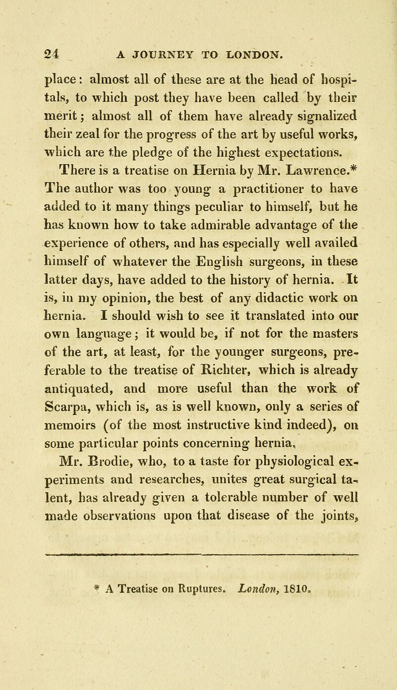 place: almost all of these are at the head of hospi- tals, to which post they have been called by their merit; almost all of them have already signalized their zeal for the progress of the art by useful works, which are the pledge of the highest expectations. There is a treatise on Hernia by Mr. Lawrence.* The author was too young a practitioner to have added to it many things peculiar to himself, but he has known how to take admirable advantage of the experience of others, and has especially well availed himself of whatever the English surgeons, in these latter days, have added to the history of hernia. It is, in my opinion, the best of any didactic work on hernia. I should wish to see it translated into our own language; it would be, if not for the masters of the art, at least, for the younger surgeons, pre- ferable to the treatise of Richter, which is already antiquated, and more useful than the work of Scarpa, which is, as is well known, only a series of memoirs (of the most instructive kind indeed), on some particular points concerning hernia, Mr. Brodie, who, to a taste for physiological ex- periments and researches, unites great surgical ta- lent, has already given a tolerable number of well made observations upon that disease of the joints, * A Treatise on Ruptures. London, 1810,
