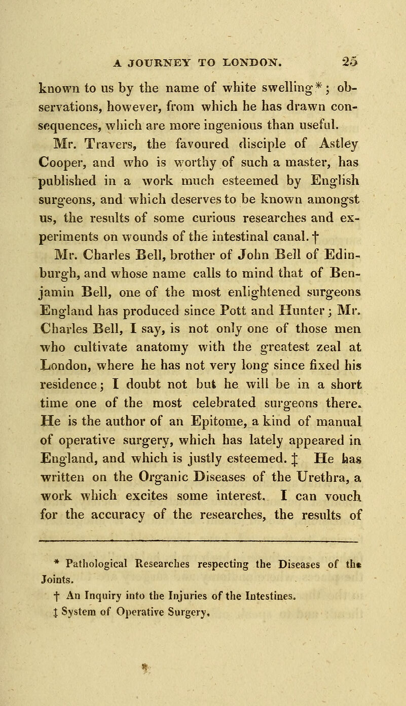 known to us by the name of white swelling*; ob- servations, however, from which he has drawn con- sequences, wliich are more ingenious than useful. Mr. Travers, the favoured disciple of Astley Cooper, and who is worthy of such a master, has published in a work much esteemed by English surgeons, and which deserves to be known amongst us, the results of some curious researches and ex- periments on wounds of the intestinal canal, f Mr. Charles Bell, brother of John Bell of Edin- burgh, and whose name calls to mind that of Ben- jamin Bell, one of the most enlightened surgeons England has produced since Pott and Hunter; Mr. Charles Bell, I say, is not only one of those men who cultivate anatomy with the greatest zeal at London, where he has not very long since fixed his residence; I doubt not but he will be in a short time one of the most celebrated surgeons there. He is the author of an Epitome, a kind of manual of operative surgery, which has lately appeared in England, and which is justly esteemed. J He has written on the Organic Diseases of the Urethra, a work which excites some interest. I can vouch for the accuracy of the researches, the results of * Pathological Researches respecting the Diseases of th« Joints. f An Inquiry into the Injuries of the Intestines. I System of Operative Surgery,