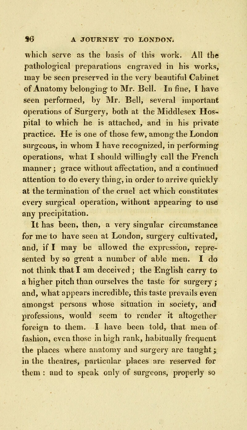 which serve as the basis of this work. All the pathological preparations engraved in his works, may be seen preserved in the very beautiful Cabinet of Anatomy belonging to Mr. Bell. In fine, I have seen performed, by Mr. Bell, several important operations of Surgery, both at the Middlesex Hos- pital to which he is attached, and in his private practice. He is one of those few, among the London surgeons, in whom I have recognized, in performing operations, what I should willingly call the French manner; grace without affectation, and a continued attention to do every thing, in order to arrive quickly at the termination of the cruel act which constitutes every surgical operation, without appearing to use any precipitation. It has been, then, a very singular circumstance for me to have seen at London, surgery cultivated, and, if I may be allowed the expression, repre- sented by so great a number of able men. I do not think that I am deceived ; the English carry to a higher pitch than ourselves the taste for surgery; and, what appears incredible, this taste prevails even amongst persons whose situation in society, and professions, would seem to render it altogether foreign to them. I have been told, that men of fashion, even those in high rank, habitually frequent the places where anatomy and surgery are taught; in the theatres, particular places are reserved for them : and to speak only of surgeons, properly so