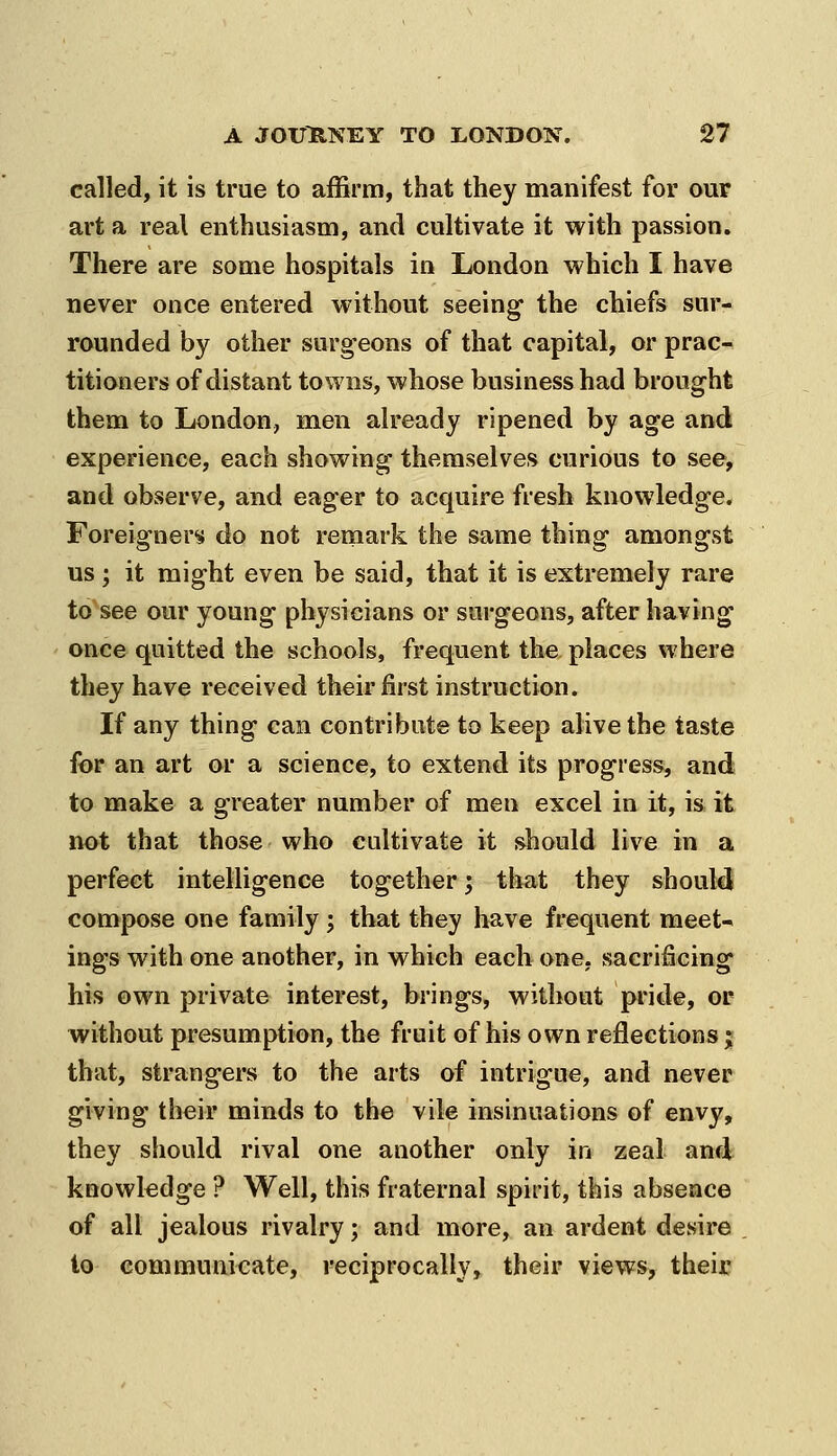 called, it is true to affirm, that they manifest for our art a real enthusiasm, and cultivate it with passion. There are some hospitals in London which I have never once entered without seeing the chiefs sur- rounded by other surgeons of that capital, or prac- titioners of distant towns, whose business had brought them to London, men already ripened by age and experience, each showing themselves curious to see, and observe, and eager to acquire fresh knowledge. Foreigners do not remark the same thing amongst us ; it might even be said, that it is extremely rare to see our young physicians or surgeons, after having once quitted the schools, frequent the places where they have received their first instruction. If any thing can contribute to keep alive the taste for an art or a science, to extend its progress, and to make a greater number of men excel in it, is it not that those who cultivate it should live in a perfect intelligence together; that they should compose one family ; that they have frequent meet- ings with one another, in which each one, sacrificing his own private interest, brings, without pride, or without presumption, the fruit of his own reflections; that, strangers to the arts of intrigue, and never giving their minds to the vile insinuations of envy, they should rival one another only in zeal and knowledge ? Well, this fraternal spirit, this absence of all jealous rivalry; and more, an ardent desire to communicate, reciprocally, their views, their