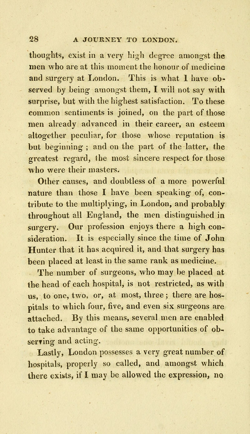 thoughts, exist in a very high degree amongst the men who are at this moment the honour of medicine and surgery at London. This is what 1 have ob- served by being amongst them, I will not say with surprise, but with the highest satisfaction. To these common sentiments is joined, on the part of those men ah^eady advanced in their career, an esteem altogether peculiar, for those whose reputation is but beginning ; and on the part of the latter, the greatest regard, the most sincere respect for those \vho were their masters. Other causes, and doubtless of a more powerful nature than those I have been speaking- of, con- tribute to the multiplying, in London, and probably throughout all England, the men distinguished in surgery. Our profession enjoys there a high con- sideration. It is especially since the time of John Hunter that it has acquired it, and that surgery has been placed at least in the same rank as medicine. The number of surgeons, who may be placed at the head of each hospital, is not restricted, as with us, to one, two, or, at most, three; there are hos- pitals to which four, five, and even six surgeons are attached. By this means, several men are enabled to take advantage of the same opportunities of ob- serring and acting. Lastly, London possesses a very great number of hospitals, properly so called, and amongst which there exists, if I may be allowed the expression, no