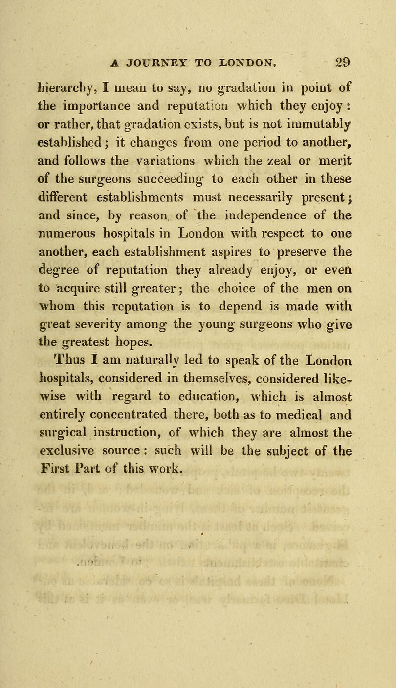 hierarchy, I mean to say, no gradation in point of the importance and reputation which they enjoy : or rather, that gradation exists, but is not immutably established; it changes from one period to another, and follows the variations which the zeal or merit of the surgeons succeeding to each other in these different establishments must necessarily present; and since, by reason, of the independence of the numerous hospitals in London with respect to one another, each establishment aspires to preserve the degree of reputation they already enjoy, or even to acquire still greater; the choice of the men on whom this reputation is to depend is made with great severity among- the young surgeons who give the greatest hopes. Thus I am naturally led to speak of the London hospitals, considered in themselves, considered like- wise with regard to education, which is almost entirely concentrated there, both as to medical and surgical instruction, of which they are almost the exclusive source: such will be the subject of the First Part of this work.