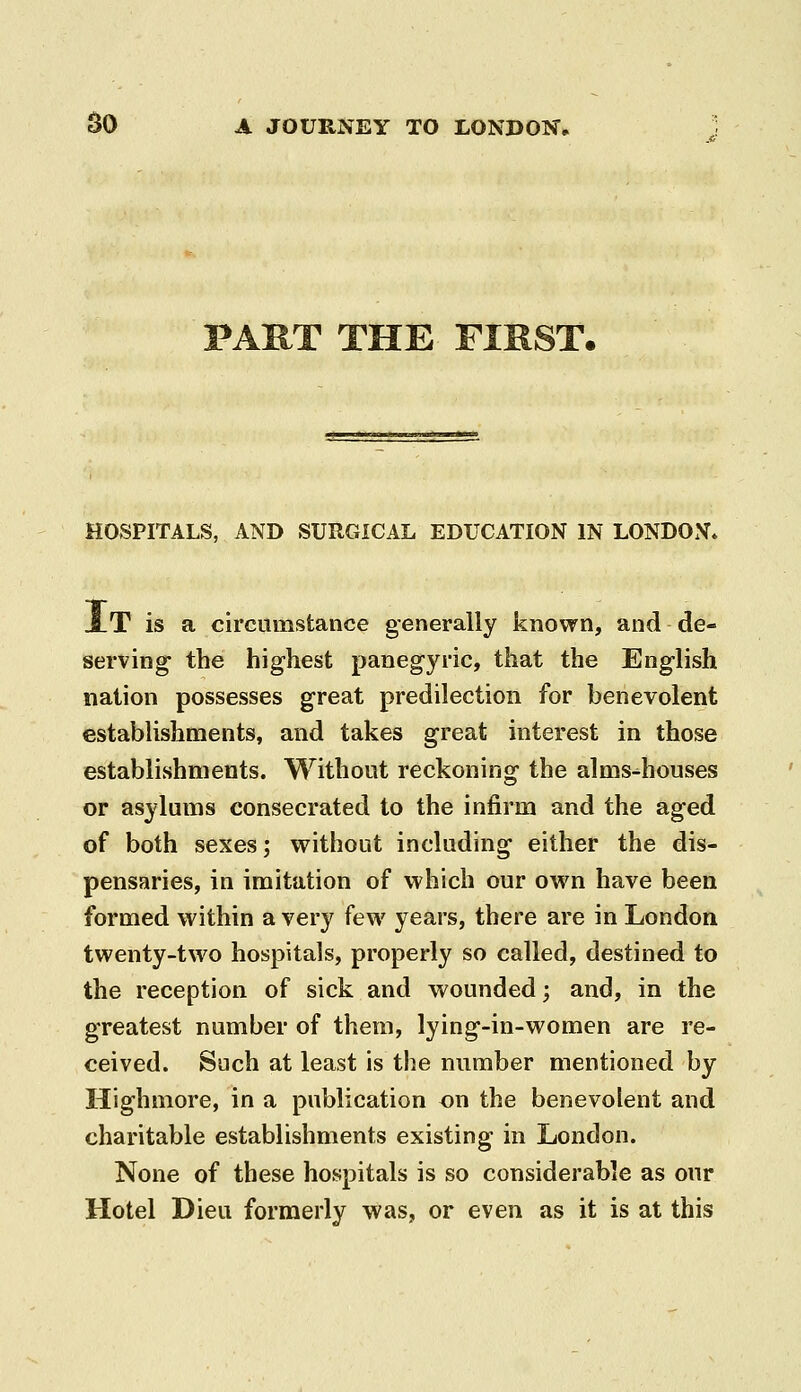 PART THE FIRST. HOSPITALS, AND SURGICAL EDUCATION IN LONDON* 3lT is a circumstance generally known, and de- serving- the highest panegyric, that the English nation possesses great predilection for benevolent establishments, and takes great interest in those establishments. Without reckoning the alms-^houses or asylums consecrated to the infirm and the aged of both sexes; vrithout including either the dis- pensaries, in imitation of which our own have been formed within a very few years, there are in London twenty-two hospitals, properly so called, destined to the reception of sick and wounded; and, in the greatest number of them, lying-in-women are re- ceived. Such at least is the number mentioned by Highmore, in a publication on the benevolent and charitable establishments existing in London. None of these hospitals is so considerable as our Hotel Dieu formerly was, or even as it is at this