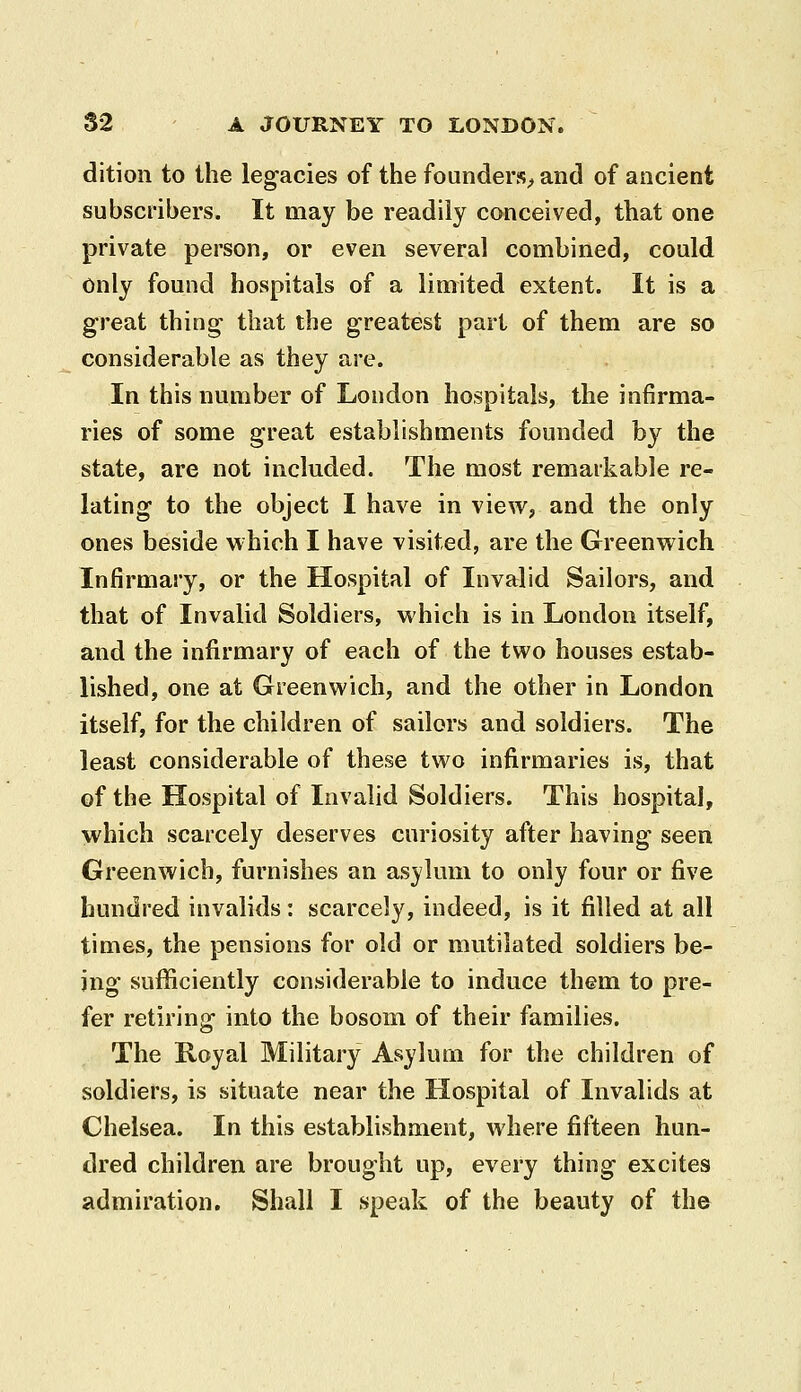 dition to the legacies of the founders;, and of ancient subscribers. It may be readily conceived, that one private person, or even several combined, could Only found hospitals of a limited extent. It is a great thing- that the greatest part of them are so considerable as they are. In this number of London hospitals, the infirma- ries of some great establishments founded by the state, are not included. The most remarkable re- lating to the object I have in view, and the only ones beside which I have visited, are the Greenwich Infirmary, or the Hospital of Invalid Sailors, and that of Invalid Soldiers, which is in London itself, and the infirmary of each of the two houses estab- lished, one at Greenwich, and the other in London itself, for the children of sailors and soldiers. The least considerable of these two infirmaries is, that of the Hospital of Invalid Soldiers. This hospital, which scarcely deserves curiosity after having seen Greenwich, furnishes an asylum to only four or five hundred invalids: scarcely, indeed, is it filled at all times, the pensions for old or mutilated soldiers be- ing sufficiently considerable to induce them to pre- fer retiring into the bosom of their families. The Royal Military Asylum for the children of soldiers, is situate near the Hospital of Invalids at Chelsea. In this establishment, where fifteen hun- dred children are brought up, every thing excites admiration. Shall I speak of the beauty of the