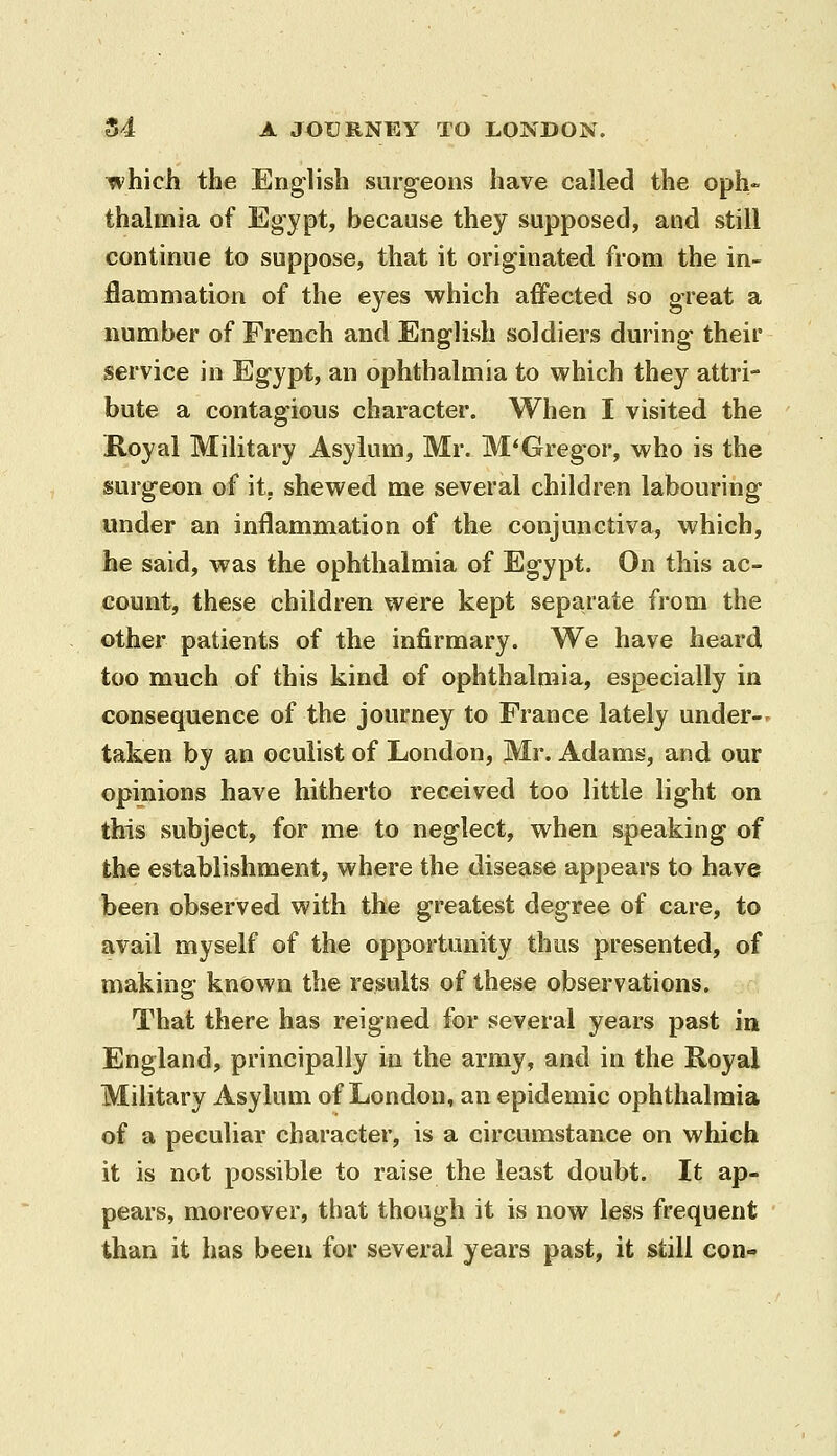 which the English surg-eons have called the oph- thalmia of Egypt, because they supposed, and still continue to suppose, that it originated from the in- flammation of the eyes which affected so great a number of French and English soldiers during- their service in Egypt, an ophthalmia to which they attri- bute a contagious character. When I visited the Royal Military Asylum, Mr. M'Gregor, who is the isurgeon of it. shewed me several children labouring under an inflammation of the conjunctiva, which, he said, was the ophthalmia of Egypt. On this ac- count, these children were kept separate from the other patients of the infirmary. We have heard too much of this kind of ophthalmia, especially in consequence of the journey to France lately under- taken by an oculist of London, Mr. Adams, and our opinions have hitherto received too little light on this subject, for me to neglect, when speaking of the establishment, where the disease appears to have been observed with the greatest degree of care, to avail myself of the opportunity thus presented, of making known the results of these observations. That there has reigned for several years past in England, principally in the army, and in the Royal Military Asylum of London, an epidemic ophthalmia of a peculiar character, is a circumstance on which it is not possible to raise the least doubt. It ap- pears, moreover, that though it is now less frequent than it has been for several years past, it still con-