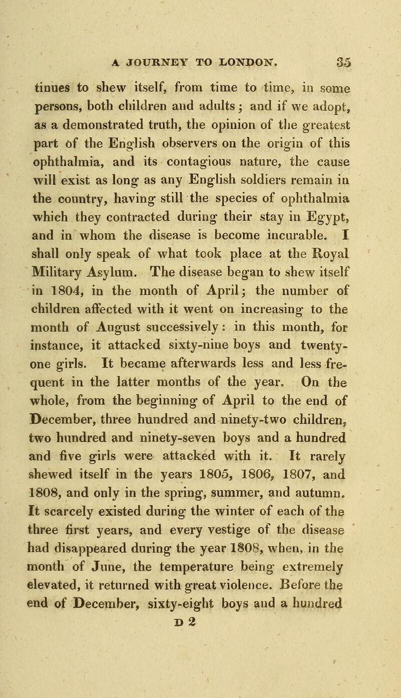 tinues to shew itself, from time to time, in some persons, both children and adults; and if we adopt, as a demonstrated truth, the opinion of tlie greatest part of the English observers on the origin of this ophthalmia, and its contagious nature, the cause will exist as long as any English soldiers remain in the country, having still the species of ophthalmia which they contracted during their stay in Egypt, and in whom the disease is become incurable. I shall only speak of what took place at the Royal Military Asylum. The disease began tO shew itself in 1804, in the month of April; the number of children affected with it went on increasing to the month of August successively: in this month, for instance, it attacked sixty-nine boys and twenty- one girls. It became afterwards less and less fre- quent in the latter months of the year. On the whole, from the beginning of April to the end of December, three hundred and ninety-two children, two hundred and ninety-seven boys and a hundred and five girls were attacked with it. It rarely shewed itself in the years 1805, 1806, 1807, and 1808, and only in the spring, summer, and autumn. It scarcely existed during the winter of each of the three first years, and every vestige of the disease had disappeared during the year 1808, when, in the month of June, the temperature being extremely elevated, it returned with great violence. Before the end of December, sixty-eight boys and a hundred d2