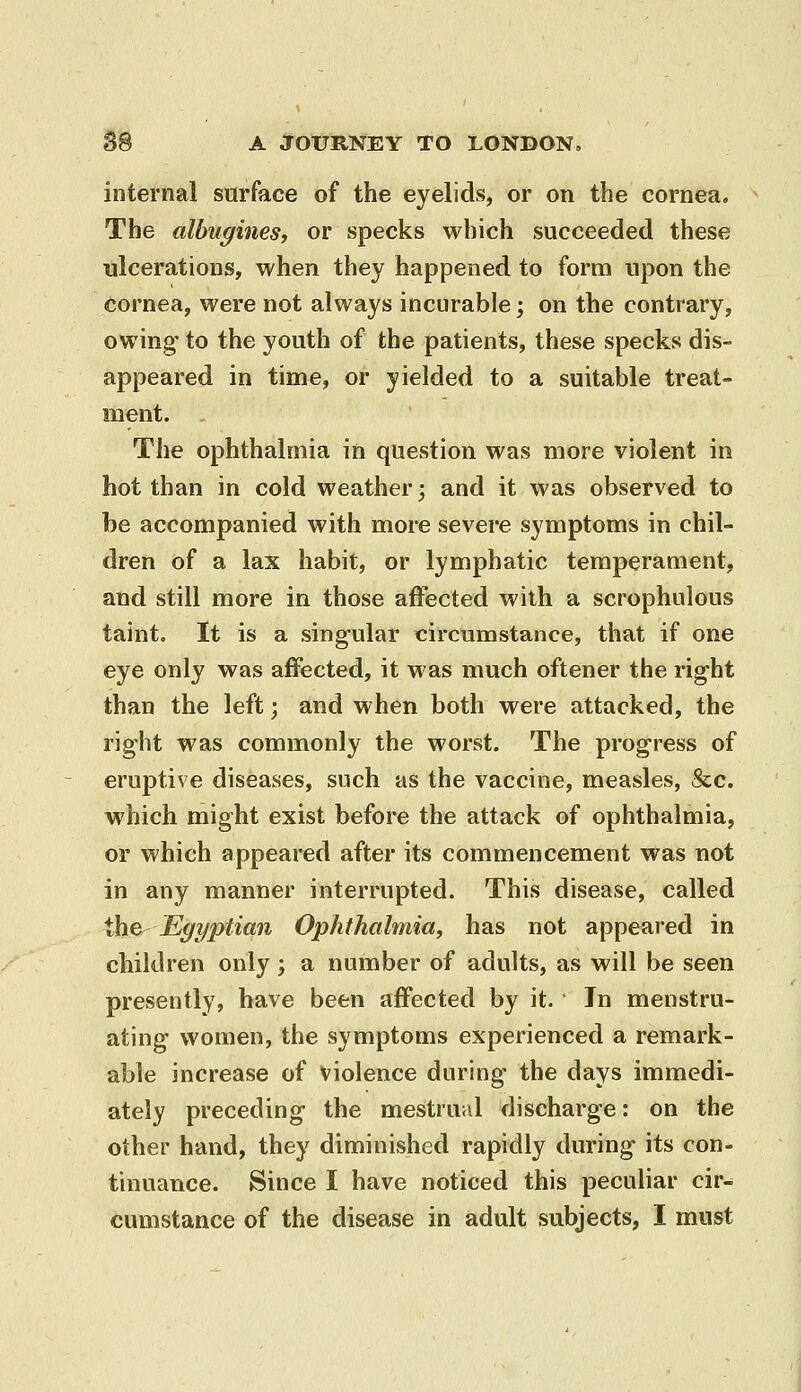 internal surface of the eyelids, or on the cornea. The albugines, or specks which succeeded these ulcerations, when they happened to form upon the cornea, were not always incurable; on the contrary, owing* to the youth of the patients, these specks dis- appeared in time, or yielded to a suitable treat- ment. The ophthalmia in question was more violent in hot than in cold weather; and it was observed to be accompanied with more severe symptoms in chil- dren of a lax habit, or lymphatic temperament, and still more in those affected with a scrophulous taint. It is a singular circumstance, that if one eye only was affected, it was much oftener the right than the left; and when both were attacked, the right was commonly the worst. The progress of eruptive diseases, such as the vaccine, measles, &;c. which might exist before the attack of ophthalmia, or which appeared after its commencement was not in any manner interrupted. This disease, called the Egyptian Ophthalmia, has not appeared in children only; a number of adults, as will be seen presently, have been affected by it. • In menstru- ating women, the symptoms experienced a remark- able increase of violence during the days immedi- ately preceding the mestrual discharge: on the other hand, they diminished rapidly during its con- tinuance. Since I have noticed this peculiar cir- cumstance of the disease in adult subjects, I must