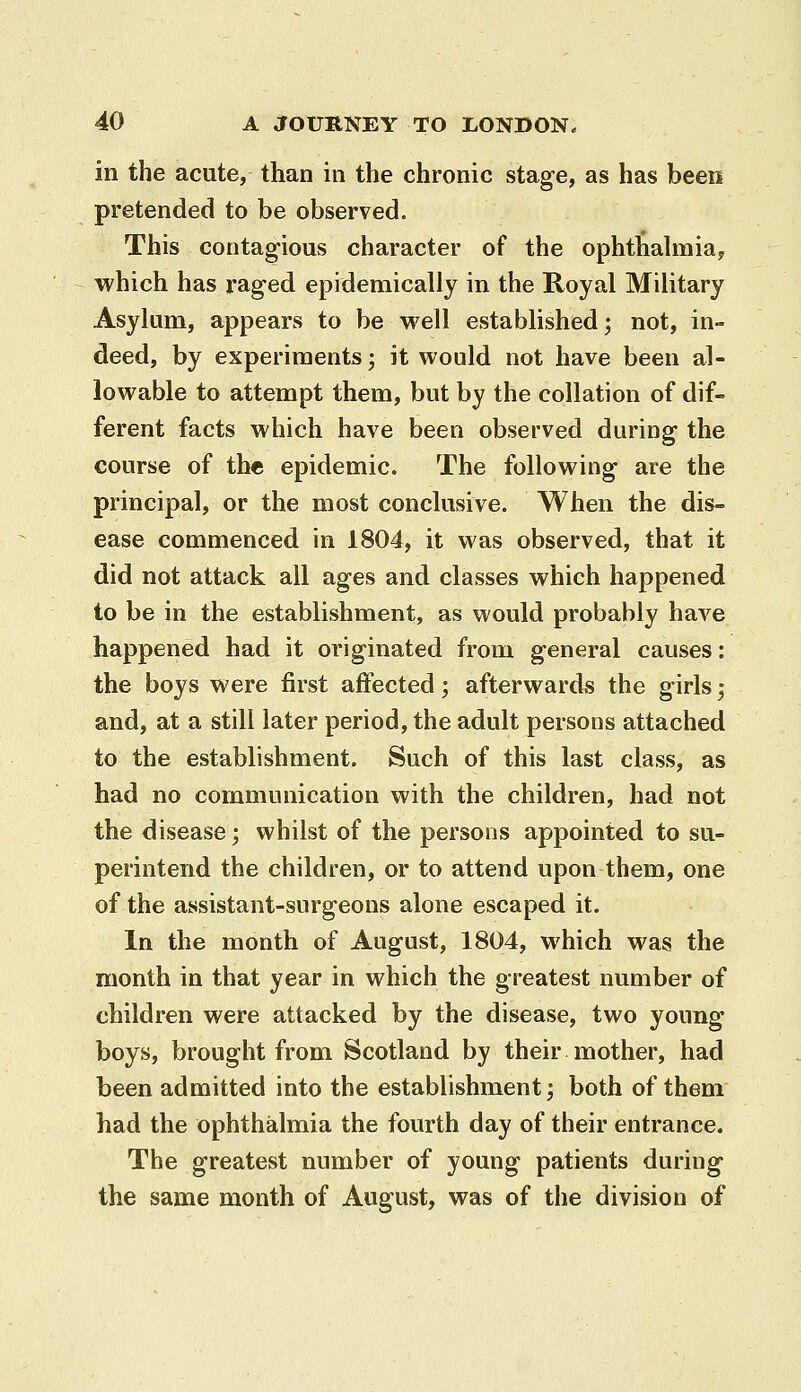 in the acute, than in the chronic stage, as has been pretended to be observed. This contagious character of the ophthahnia, which has raged epidemically in the Royal Military Asylum, appears to be well established; not, in- deed, by experiments; it would not have been al- lowable to attempt them, but by the collation of dif- ferent facts which have been observed during the course of the epidemic. The following are the principal, or the most conclusive. When the dis- ease commenced in 1804, it was observed, that it did not attack all ages and classes which happened to be in the establishment, as would probably have happened had it originated from general causes: the boys were first affected; afterwards the girls; and, at a still later period, the adult persons attached to the establishment. Such of this last class, as had no communication with the children, had not the disease; whilst of the persons appointed to su- perintend the children, or to attend upon them, one of the assistant-surgeons alone escaped it. In the month of August, 1804, which was the month in that year in which the greatest number of children were attacked by the disease, two young- boys, brought from Scotland by their mother, had been admitted into the establishment; both of them had the ophthalmia the fourth day of their entrance. The greatest number of young patients during the same month of August, was of the division of