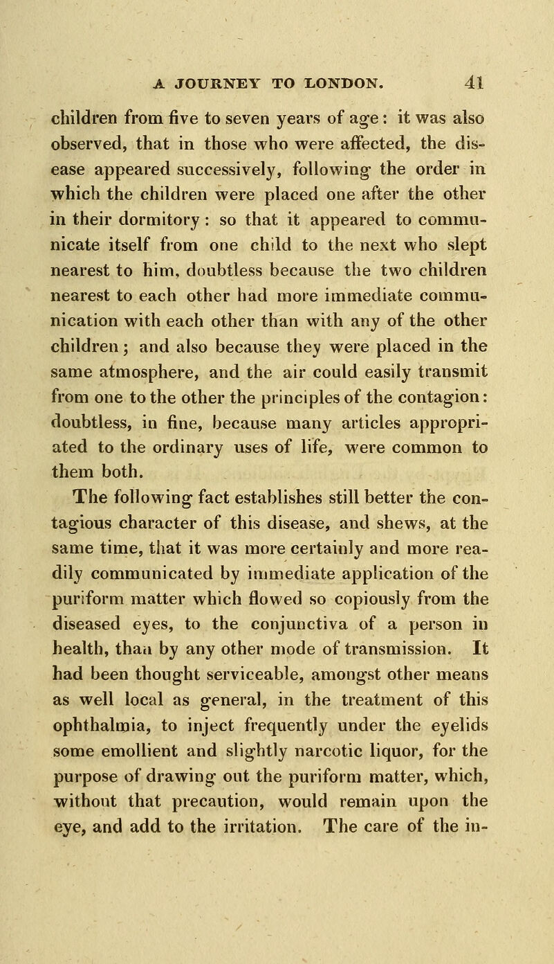children from five to seven years of age: it was also observed, that in those who were affected, the dis- ease appeared successively, following- the order in which the children were placed one after the other in their dormitory: so that it appeared to commu- nicate itself from one child to the next who slept nearest to him, doubtless because the two children nearest to each other had more immediate commu- nication with each other than with any of the other children; and also because they were placed in the same atmosphere, and the air could easily transmit from one to the other the principles of the contagion: doubtless, in fine, because many articles appropri- ated to the ordinary uses of life, were common to them both. The following fact establishes still better the con- tagious character of this disease, and shews, at the same time, that it was more certainly and more rea- dily communicated by immediate application of the purjform matter which flowed so copiously from the diseased eyes, to the conjunctiva of a person in health, than by any other mode of transmission. It had been thought serviceable, amongst other means as well local as general, in the treatment of this ophthalmia, to inject frequently under the eyelids some emollient and slightly narcotic liquor, for the purpose of drawing out the puriform matter, which, without that precaution, would remain upon the eye, and add to the irritation. The care of the in-