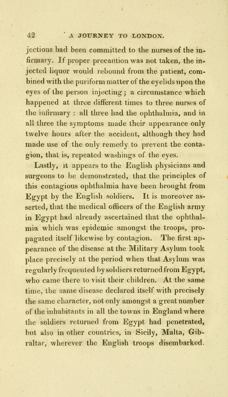 jectioiis had been committed to the nurses of the in- firmary. If proper precaution was not taken, the in- jected liquor would rebound from the patient, com- bined with the puriform matter of the eyelids upon the eyes of the person injecting; a circumstance which happened at three different times to three nurses of the infirmary : all three had the ophthalmia, and in all three the symptoms made their appearance only twelve hours after the accident, although they had made use of the only remedy to prevent the conta- gion, that is, repeated washings of the eyes. Lastly, it appears to the English physicians and surgeons to be demonstrated, that the principles of this contagious ophthalmia have been brought from Egypt by the English soldiers. It is moreover as- serted, that the medical officers of the English army in Egypt had already ascertained that the ophthal- mia which was epidemic amongst the troops, pro- pagated itself likewise by contagion. The first ap- pearance of the disease at the Military Asylum took place precisely at the period when that Asylum was regularly frequented by soldiers returned from Egypt, who came there to visit their children. At the same time, the same disease declared itself with precisely the same character, not only amongst a great number of the inhabitants in all the towns in England where the soldiers returned from Egypt had penetrated, but also in other countries, in Sicily, Malta, Gib- raltar, wherever the English troops disembarked^
