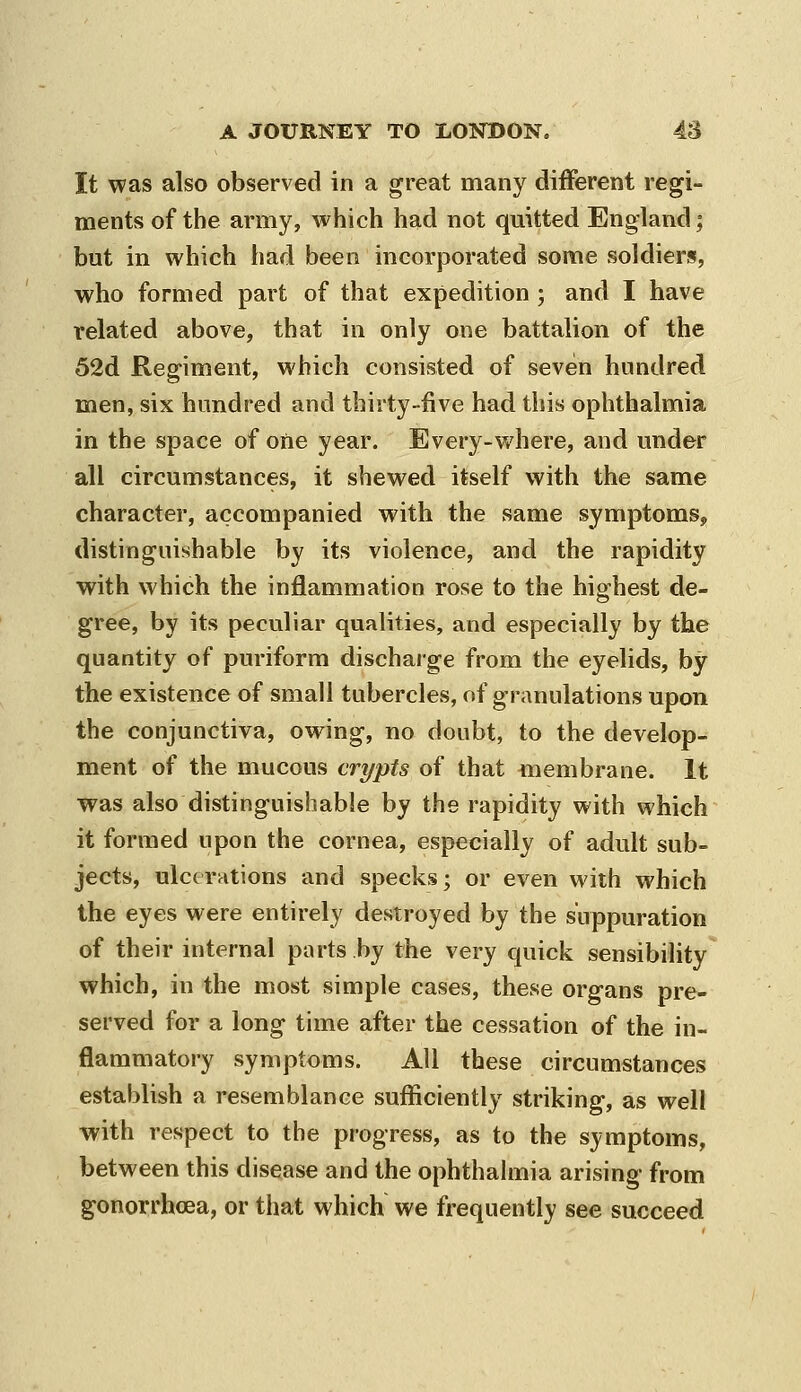 It was also observed in a great many different regi- ments of the army, which had not quitted England; but in which had been incorporated some soldiers, who formed part of that expedition ; and I have related above, that in only one battalion of the 52d Regiment, which consisted of seven hundred men, six hundred and thirty-five had this ophthalmia in the space of one year. Every-where, and under all circumstances, it shewed itself with the same character, accompanied with the same symptoms, distinguishable by its violence, and the rapidity with which the inflammation rose to the highest de- gree, by its peculiar qualities, and especially by the quantity of puriform discharge from the eyelids, by the existence of small tubercles, of granulations upon the conjunctiva, owing, no doubt, to the develop- ment of the mucous crypts of that membrane. It was also distinguishable by the rapidity with which it formed upon the cornea, especially of adult sub- jects, ulcerations and specks; or even with which the eyes were entirely destroyed by the suppuration of their internal parts by the very quick sensibility which, in the most simple cases, these organs pre- served for a long time after the cessation of the in- flammatory symptoms. All these circumstances establish a resemblance sufficiently striking, as well with respect to the progress, as to the symptoms, between this disease and the ophthalmia arising from gonorrhoea, or that which we frequently see succeed