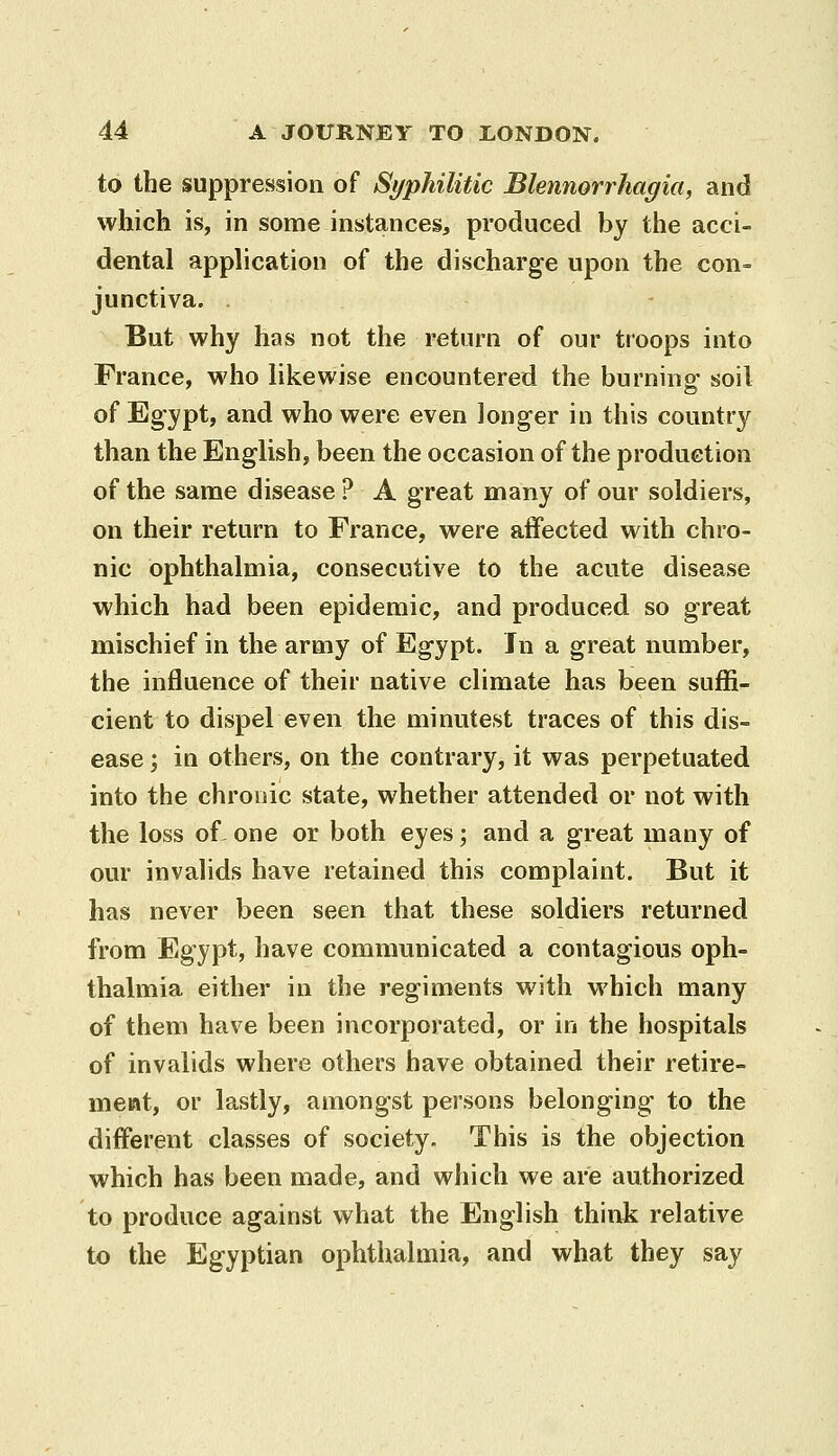 to the suppression of Syphilitic Blennorrhagia, and which is, in some instances, produced by the acci- dental application of the discharge upon the con- junctiva. . - But why has not the return of our troops into France, who likewise encountered the burning soil of Egypt, and who were even longer in this country than the English, been the occasion of the production of the sanae disease ? A great many of our soldiers, on their return to France, were affected with chro- nic ophthalmia, consecutive to the acute disease which had been epidemic, and produced so great mischief in the army of Egypt. In a great number, the influence of their native climate has been suffi- cient to dispel even the minutest traces of this dis- ease ; in others, on the contrary, it was perpetuated into the chronic state, whether attended or not with the loss of- one or both eyes; and a great many of our invahds have retained this complaint. But it has never been seen that these soldiers returned from Egypt, have communicated a contagious oph- thalmia either in the regiments with which many of them have been incorporated, or in the hospitals of invalids where others have obtained their retire- meat, or lastly, amongst persons belonging to the different classes of society. This is the objection which has been made, and which we are authorized to produce against what the English think relative to the Egyptian ophthalmia, and what they say