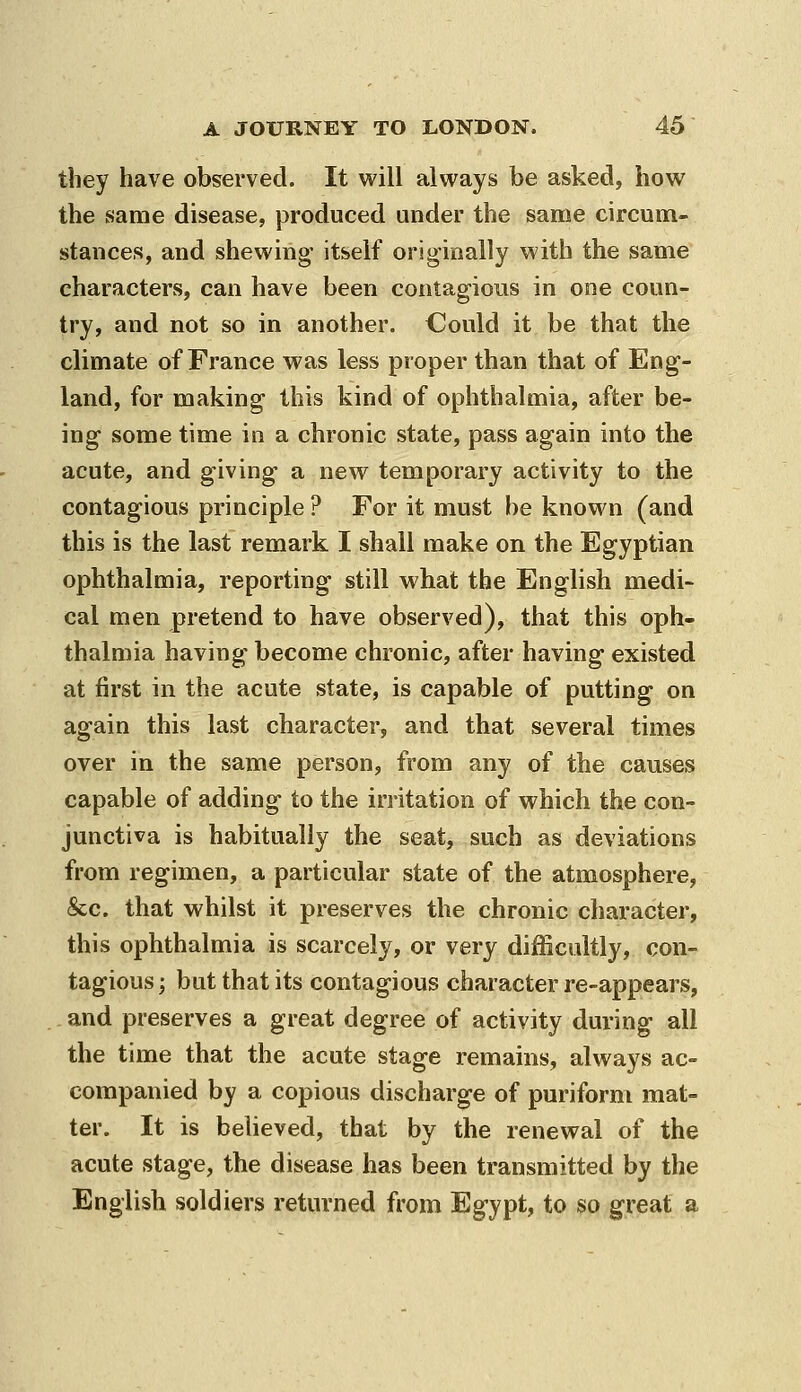 they have observed. It will always be asked, how the same disease, produced under the same circum- stances, and shewing' itself originally with the same characters, can have been contagious in one coun- try, and not so in another. Could it be that the climate of France was less proper than that of Eng- land, for making this kind of ophthalmia, after be- ing some time in a chronic state, pass again into the acute, and giving a new temporary activity to the contagious principle ? For it must be known (and this is the last remark I shall make on the Egyptian ophthalmia, reporting still what the English medi- cal men pretend to have observed), that this oph- thalmia having become chronic, after having existed at first in the acute state, is capable of putting on again this last character, and that several times over in the same person, from any of the causes capable of adding to the irritation of which the con- junctiva is habitually the seat, such as deviations from regimen, a particular state of the atmosphere, &c. that whilst it preserves the chronic character, this ophthalmia is scarcely, or very difficultly, con- tagious ; but that its contagious character re-appears, . and preserves a great degree of activity during all the time that the acute stage remains, always ac- companied by a copious discharge of puriform mat- ter. It is beheved, that by the renewal of the acute stage, the disease has been transmitted by the English soldiers returned from Egypt, to so great a