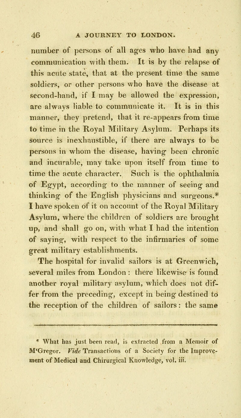 number of persons of all ag-es who have had any communication with them. It is by the relapse of this acute state, that at the present time the same soldiers, or other persons who have the disease at second-hand, if I may be allowed the expression, are always liable to communicate it. It is in this manner, they pretend, that it re-appears from time to time in the Royal Military Asylum. Perhaps its source is inexhaustible, if there are always to be persons in whom the disease, having* been chronic and incurable, may take upon itself from time to time the acute character. Such is the ophthalmia of Eg'ypt, according- to the manner of seeing and thinking- of the Eng-lish physicians and surg-eons.* I have spoken of it on account of the Royal Military Asylum, where the children of soldiers are brought up, and shall go on, with what I had the intention of saying-, with respect to the infirmaries of some great military establishments. The hospital for invalid sailors is at Greenwich, several miles from London : there likewise is found another royal military asylum, which does not dif- fer from the preceding, except in being destined t6 the reception of the children of sailors: the same * What has just been read, is extracted from a Memoir of M'Gregor. Vide Transactions of a Society for the Improve- ment of Medical and Chirurgical Knowledge, vol. iii.