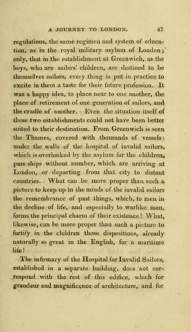regulations, the same regimen and system of educa- tion, as in the royal military asylum of London;' only, that in the establishment at Greenwich, as the boys, who are sailors' children, are destined to be themselves sailors, every thing is put in practice to excite in them a taste for their future profession. It was a happy idea, to place near to one another, the place of retirement of one generation of sailors, and the cradle of another. Even the situation itself of these two establishments could not have been better suited to their destination. From Greenwich is seen the Thames, covered with thousands of vessels: under the walls of the hospital of invalid sailors, which is overlooked by the asylum for the children, pass ships without number, which are arriving at London, or departing from that city to distant countries. What can be more proper than such a picture to keep up in the minds of the invalid sailors the remembrance of past things, which, to men in the decline of life, and especially to warlike men, forms the principal charm of their existence f What, likewise, can be more proper than such a picture to fortify in the children those dispositions, already naturally so great in the English, for a maritime li£e! The infirmary of the Hospital for Invalid Sailors, established in a separate building, does not cor- respond with the rest of this edifice, which for grandeur and magnific<ence of architecture, and for