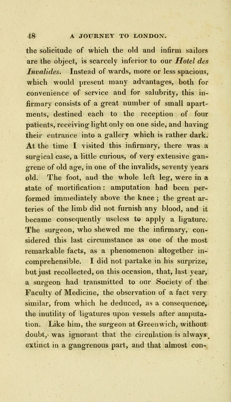 the solicitude of which the old and infirm sailors are the object, is scarcely inferior to our Hotel des Invalides. Instead of wards, more or less spacious, which would present many advantages, both for convenience of service and for salubrity, this in- firmary consists of a great number of small apart- ments, destined each to the reception of four patients, receiving light only on one side, and having their entrance into a gallery which is rather dark. At the time I visited this infirmary, there was a surgical case, a little curious, of very extensive gan- grene of old age, in one of the invalids, seventy years old. The foot, and the whole left leg, were in a state of mortification: amputation had been per- formed immediately above the knee; the great ar- teries of the limb did not furnish any blood, and it became consequently useless to apply a ligature. The surgeon, who shewed me the infirmary, con- sidered this last circumstance as one of the most remarkable facts, as a phenomenon altogether in- comprehensible. I did not partake in his surprize, but just recollected, on this occasion, that, last year, a surgeon had transmitted to our Society of the Faculty of Medicine, the observation of a fact very similar, from which he deduced, as a consequence, the inutility of ligatures upon vessels after amputa- tion. Like him, the surgeon at Greenwich, without doubt,- was ignorant that the circulation is always^ extinct in a gangrenous part, and that almoyt con-.
