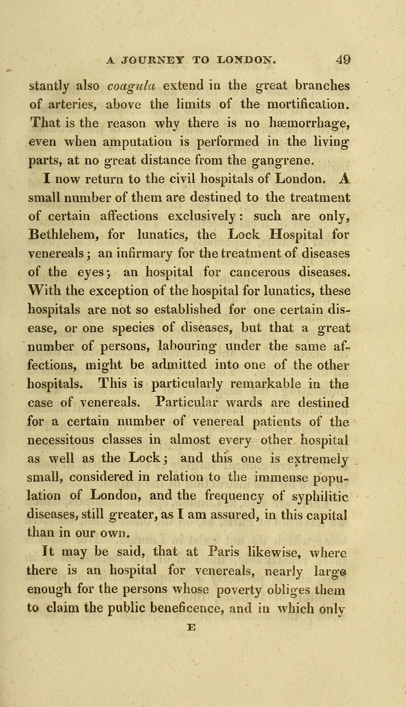 stantly also coagula extend in the great branches of arteries, above the limits of the mortification. That is the reason why there is no haemorrhage, even when amputation is performed in the living parts, at no great distance from the gangrene. I now retm-n to the civil hospitals of London. A small number of them are destined to the treatment of certain affections exclusively: such are only, Bethlehem, for lunatics, the Lock Hospital for venereals; an infirmary for the treatment of diseases of the eyes; an hospital for cancerous diseases. With the exception of the hospital for lunatics, these hospitals are not so established for one certain dis- ease, or one species of diseases, but that a great number of persons, labouring under the same af- fections, might be admitted into one of the other hospitals. This is particularly remarkable in the case of venereals. Particular wards are destined for a certain number of venereal patients of the necessitous classes in almost every other hospital as well as the Lock; and this one is extremely small, considered in relation to the immense popu- lation of London, and the frequency of syphilitic diseases, still greater, as I am assured, in this capital than in our own. It may be said, that at Paris likewise, where there is an hospital for venereals, nearly larg^ enough for the persons whose poverty obliges them to claim the public beneficence, and in which only