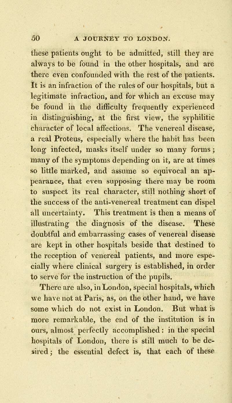 these patients ought to be admitted, still they are always to be found in the other hospitals, and are there even confounded with the rest of the patients. It is an infraction of the rules of our hospitals, but a legitimate infraction, and for which an excuse may be found in the diflSculty frequently experienced in distinguishing-, at the first view, the syphilitic character of local affections. The venereal disease, a real Proteus, especially where the habit has been long infected, masks itself under so many forms; many of the symptoms depending on it, are at times so little marked, and assume so equivocal an ap- pearance, that even supposing there may be room to suspect its real character, still nothing short of the success of the anti-venereal treatment can dispel all uncertainty. This treatment is then a means of illustrating the diagnosis of the disease. These doubtful and embarrassing cases of venereal disease are kept in other hospitals beside that destined to the reception of venereal patients, and more espe- cially where clinical surgery is established, in order to serve for the instruction of the pupils. There are also, in London, special hospitals, which we have not at Paris, as, on the other hand, we have some which do not exist in London. But what is more remarkable, the end of the institution is in ours, almost perfectly accomplished: in the special hospitals of London, there is still much to be de- sired; the essential defect is, that each of these