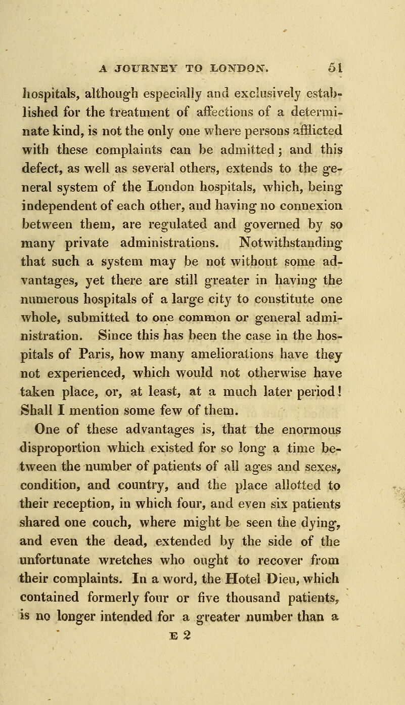 hospitals, altlioug-h especially and exclusively estab- lished for the treatment of affections of a determi- nate kind, is not the only one where persons afflicted with these complaints can be admitted; and this defect, as well as several others, extends to the ge- neral system of the London hospitals, which, being independent of each other, and having- no connexion between them, are regulated and governed by so many private administrations. Notwithstanding that such a system may be not without some ad- vantages, yet there are still greater in having the numerous hospitals of a large city to constitute one whole, submitted to one common or general admi- nistration. Since this has been the case in the hos- pitals of Paris, how many ameliorations have they not experienced, which would not otherwise have taken place, or, at least, at a much later period! Shall I mention some few of them. One of these advantages is, that the enormous disproportion which existed for so long a time be- tween the number of patients of all ages and sexes^ condition, and country, and the place allotted to their reception, in which four, and even six patients shared one couch, where might be seen the dying, and even the dead, extended by the side of the unfortunate wretches who ought to recover from their complaints. In a word, the Hotel Dieu, which contained formerly four or five thousand patients, is no longer intended for a greater number than a E 2