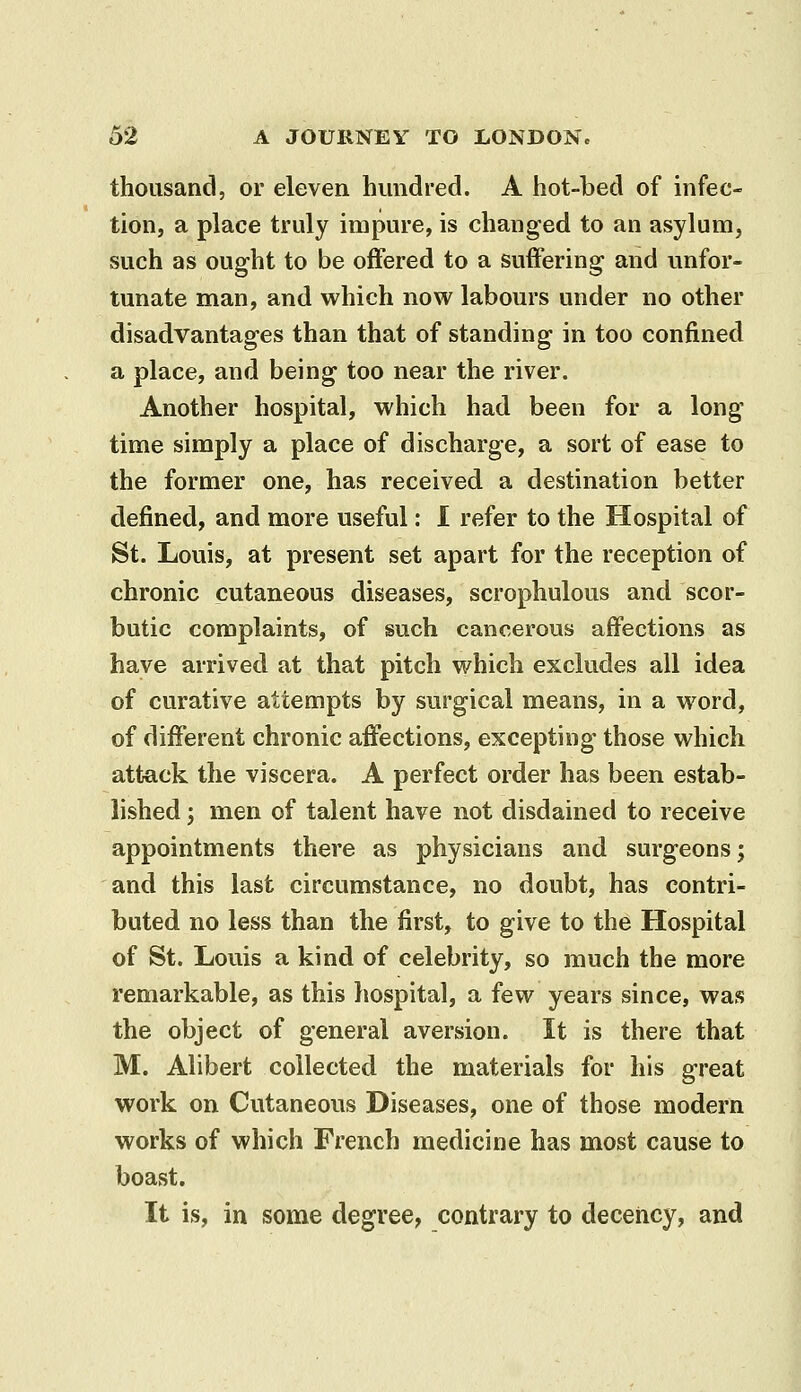 thousand, or eleven hundred. A hot-bed of infec- tion, a place truly impure, is changed to an asylum, such as ought to be offered to a suffering and unfor- tunate man, and which now labours under no other disadvantages than that of standing in too confined a place, and being too near the river. Another hospital, which had been for a long time simply a place of discharge, a sort of ease to the former one, has received a destination better defined, and more useful: 1 refer to the Hospital of St. Louis, at present set apart for the reception of chronic cutaneous diseases, scrophulous and scor- butic complaints, of such cancerous affections as have arrived at that pitch which excludes all idea of curative attempts by surgical means, in a word, of different chronic affections, excepting those which attack the viscera. A perfect order has been estab- lished ; men of talent have not disdained to receive appointments there as physicians and surgeons; and this last circumstance, no doubt, has contri- buted no less than the first, to give to the Hospital of St. Louis a kind of celebrity, so much the more remarkable, as this hospital, a few years since, was the object of general aversion. It is there that M. Alibert collected the materials for his great work on Cutaneous Diseases, one of those modern works of which French medicine has most cause to boast. It is, in some degree, contrary to deceiicy, and