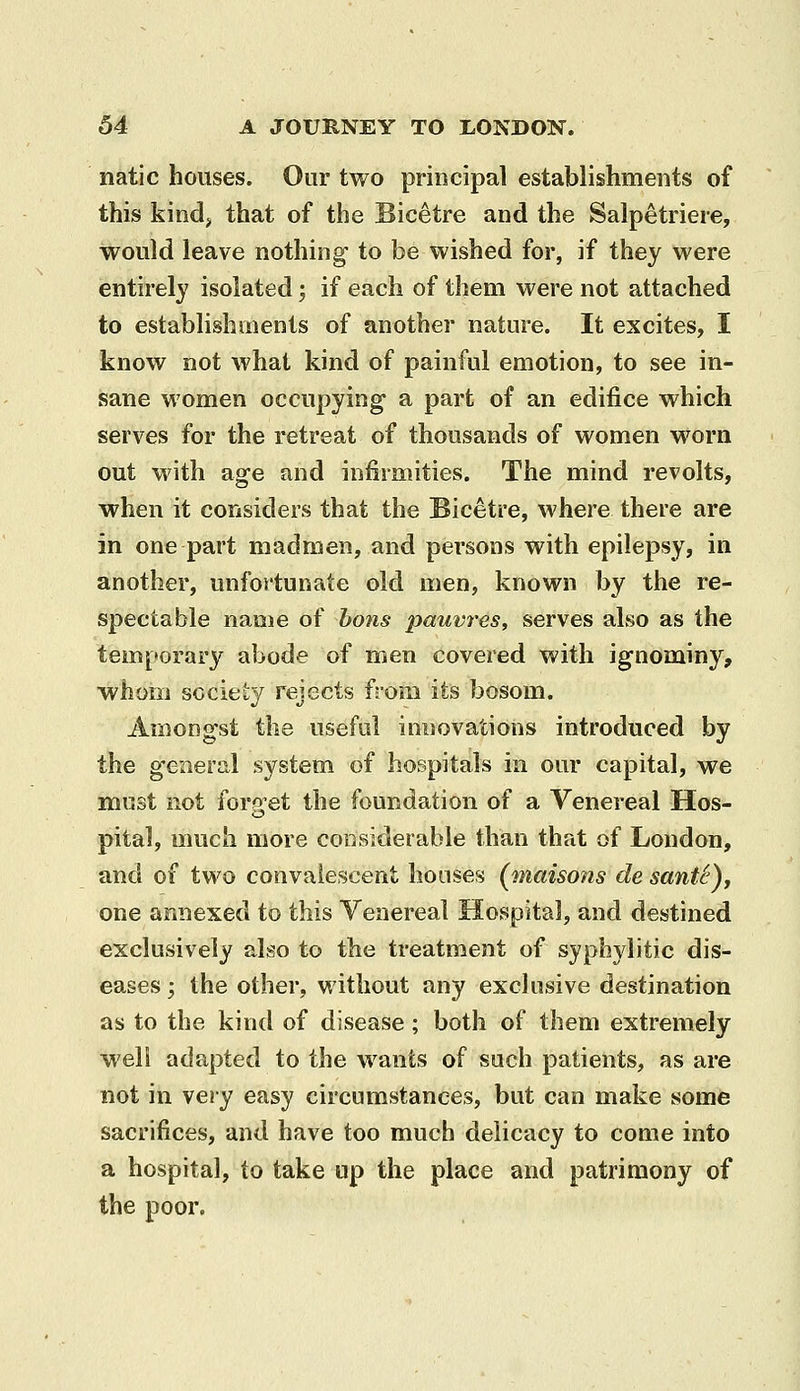 natic houses. Our two principal establishments of this kind> that of the Bicetre and the Salpetriere, would leave nothing to be wished for, if they were entirely isolated; if each of them were not attached to establishments of another nature. It excites, I know not what kind of painful emotion, to see in- sane women occupying a part of an edifice which serves for the retreat of thousands of women worn out with age and infirmities. The mind revolts, when it considers that the Bicetre, where there are in one part madmen, and persons with epilepsy, in another, unfortunate old men, known by the re- spectable name of bons pauv7'es, serves also as the temporary abode of men covered with ignominy, whom society rejects from its bosom. Aruongst the useful innovations introduced by the general system of hospitals in our capital, we must not foro'et the foundation of a Venereal Hos- pital, much more considerable than that of London, and of two convalescent houses (maisons de santS), one annexed to this Venereal Hospital, and destined exclusively also to the treatment of syphylitic dis- eases ; the other, without any exclusive destination as to the kind of disease; both of them extremely well adapted to the wants of such patients, as are not in very easy circumstances, but can make som<5 sacrifices, and have too much delicacy to come into a hospital, to take up the place and patrimony of the poor.
