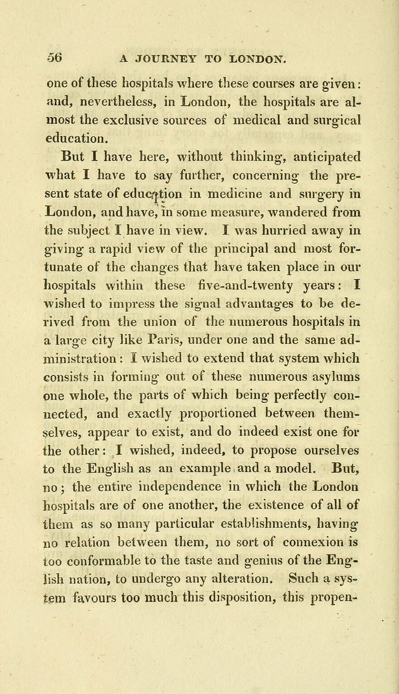 one of these hospitals where these courses are given: and, nevertheless, in London, the hospitals are al- most the exclusive sources of medical and surgical education. But I have here, without thinking, anticipated what I have to say further, concerning the pre- sent state of eduq|tion in medicine and surgery in London, and have, in some measure, wandered from the subject I have in view. I was hurried away in giving a rapid view of the principal and most for- tunate of the changes that have taken place in our hospitals within these five-and-twenty years: I wished to impress the signal advantages to be de- rived from the union of the numerous hospitals in a large city like Paris, under one and the same ad- ministration : I wished to extend that system which consists in forming out of these numerous asylums one whole, the parts of which being perfectly con- nected, and exactly proportioned between them- selves, appear to exist, and do indeed exist one for the other: I wished, indeed, to propose ourselves to the English as an example and a model. But, no; the entire independence in which the London hospitals are of one another, the existence of all of them as so many particular establishments, having no relation between them, no sort of connexion is too conformable to the taste and genius of the Eng- lish nation, to undergo any alteration. Such a sys- tem favours too much this disposition, this propen-