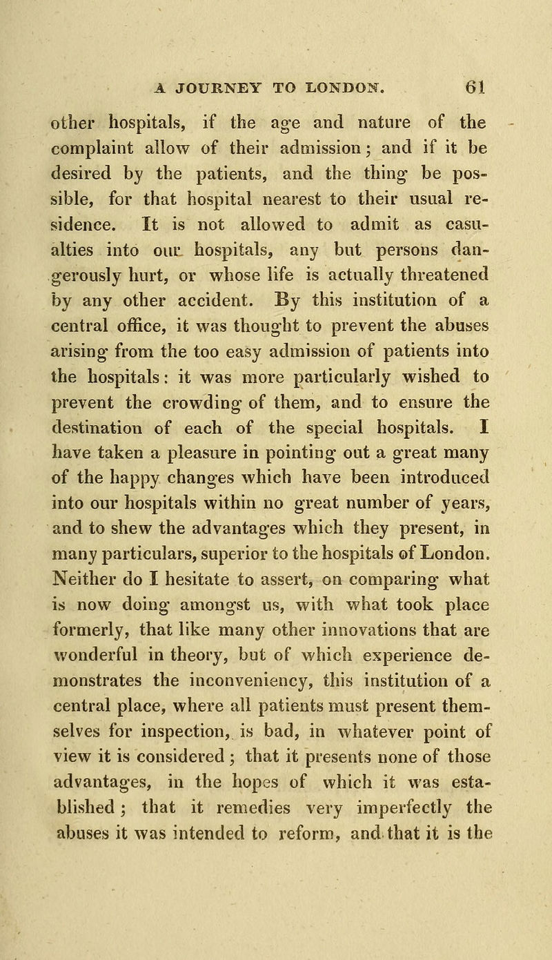 other hospitals, if the age and nature of the complaint allow of their admission 3 and if it be desired by the patients, and the thing- be pos- sible, for that hospital nearest to their usual re- sidence. It is not allowed to admit as casu- alties into our. hospitals, any but persons dan- gerously hurt, or whose life is actually threatened by any other accident. By this institution of a central office, it was thought to prevent the abases arising from the too easy admission of patients into the hospitals: it was more particularly wished to prevent the crowding of them, and to ensure the destination of each of the special hospitals. I have taken a pleasure in pointing oat a great many of the happy changes which have been introduced into our hospitals within no great number of years, and to shew the advantages which they present, in many particulars, superior to the hospitals of London. Neither do I hesitate to assert, on comparing what is now doing amongst us, with what took place formerly, that like many other innovations that are wonderful in theory, but of which experience de- monstrates the inconveniency, this institution of a central place, where all patients must present them- selves for inspection, is bad, in whatever point of view it is considered ; that it presents none of those advantages, in the hopes of which it was esta- blished ; that it remedies very imperfectly the abuses it was intended to reform, and that it is the