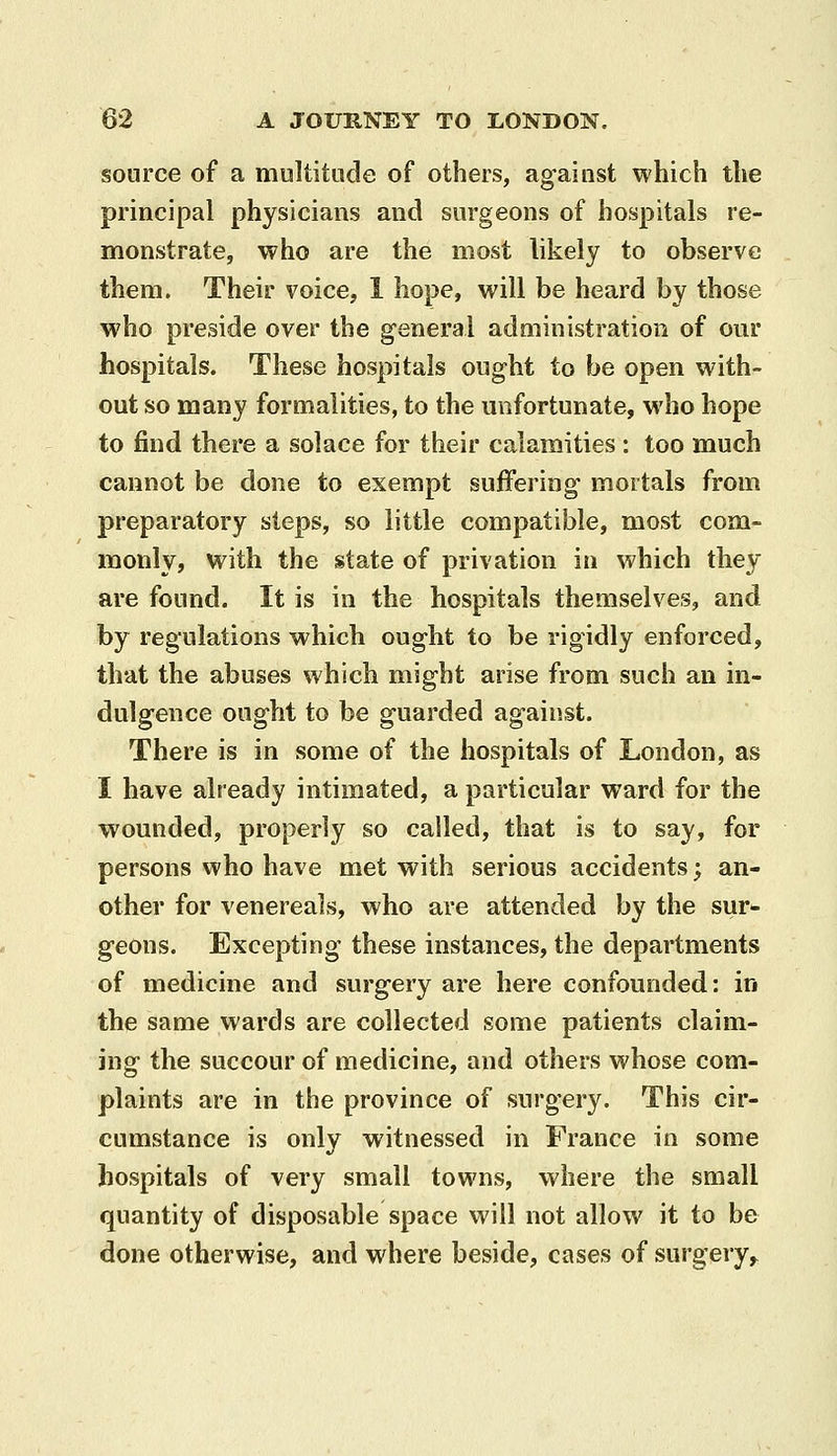 source of a multitude of others, against which the principal physicians and surgeons of hospitals re- monstrate, who are the most likely to observe them. Their voice, 1 hope, will be heard by those who preside over the general administration of our hospitals. These hospitals ought to be open with- out so many formalities, to the unfortunate, who hope to find there a solace for their calamities: too much cannot be done to exempt suffering mortals from preparatory steps, so little compatible, most com- monly, with the state of privation in which they are found. It is in the hospitals themselves, and by regulations which ought to be rigidly enforced, that the abuses which might arise from such an in- dulgence ought to be guarded against. There is in some of the hospitals of London, as I have already intimated, a particular ward for the wounded, properly so called, that is to say, for persons who have met with serious accidents; an- other for venereals, who are attended by the sur- geons. Excepting these instances, the departments of medicine and surgery are here confounded: in the same wards are collected some patients claim- ing the succour of medicine, and others whose com- plaints are in the province of surgery. This cir- cumstance is only witnessed in France in some hospitals of very small towns, where the small quantity of disposable space will not allow it to be done otherwise, and where beside, cases of surgery,^