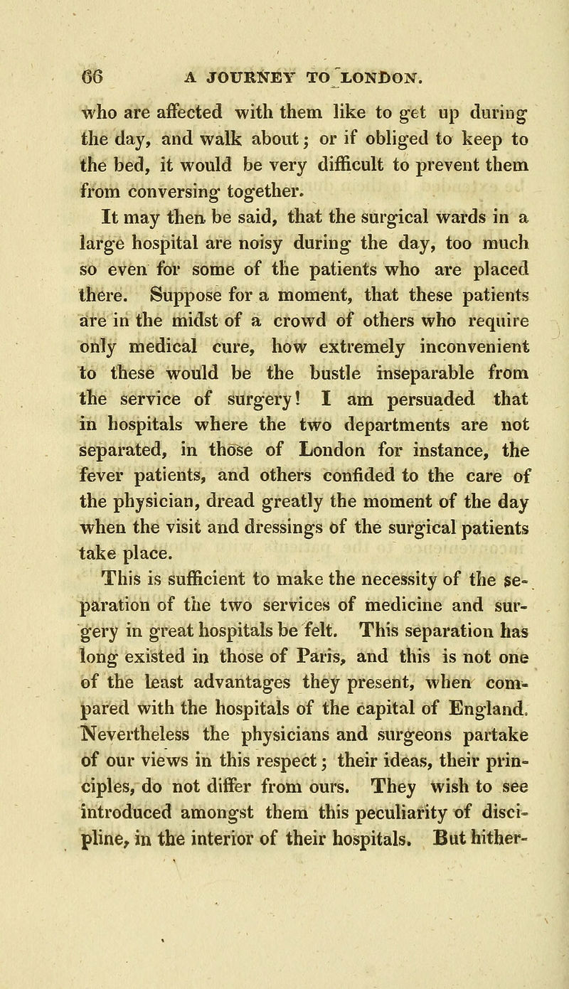 who are affected with them like to get up during the day, and walk about; or if obliged to keep to the bed, it would be very difficult to prevent them from conversing together. It may then, be said, that the surgical wards in a large hospital are noisy during the day, too much so even for some of the patients who are placed there. Suppose for a moment, that these patients are in the midst of a crowd of others who require only medical cure, how extremely inconvenient to these would be the bustle inseparable from the service of surgery! I am persuaded that in hospitals where the two departments are not separated, in those of London for instance, the fever patients, and others confided to the care of the physician, dread greatly the moment of the day when the visit and dressings of the surgical patients take place. This is sufficient to make the necessity of the se- paration of the two services of medicine and sur- gery in great hospitals be felt. This separation has long existed in those of Paris, and this is not one of the least advantages they present, when com- pared with the hospitals of the capital of England, Nevertheless the physicians and surgeons partake of our views in this respect; their ideas, their prin- ciples, do not differ from ours. They wish to see introduced amongst them this peculiarity of disci- pline, in the interior of their hospitals. But hither-