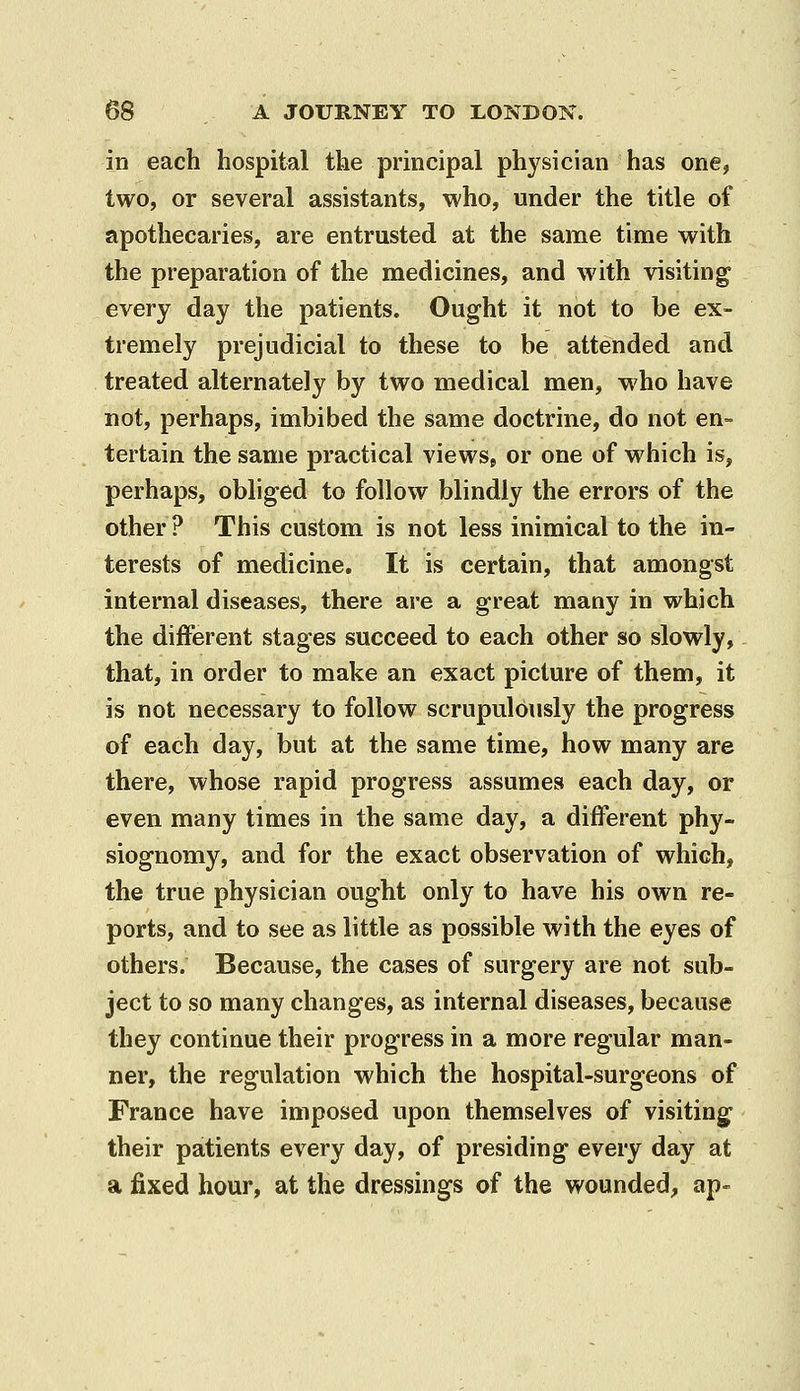 in each hospital the principal physician has one, two, or several assistants, who, under the title of apothecaries, are entrusted at the same time with the preparation of the medicines, and with visiting- every day the patients. Ought it not to be ex- tremely prejudicial to these to be attended and treated alternately by two medical men, who have not, perhaps, imbibed the same doctrine, do not en- tertain the same practical viewsj or one of which is, perhaps, obliged to follow blindly the errors of the other? This custom is not less inimical to the in- terests of medicine. It is certain, that amongst internal diseases, there are a great many in which the different stages succeed to each other so slowly, that, in order to make an exact picture of them, it is not necessary to follow scrupulously the progress of each day, but at the same time, how many are there, whose rapid progress assumes each day, or even many times in the same day, a different phy- siognomy, and for the exact observation of which, the true physician ought only to have his own re- ports, and to see as little as possible with the eyes of others. Because, the cases of surgery are not sub- ject to so many changes, as internal diseases, because they continue their progress in a more regular man- ner, the regulation which the hospital-surgeons of France have imposed upon themselves of visiting^ their patients every day, of presiding every day at a fixed hour, at the dressings of the wounded, ap-