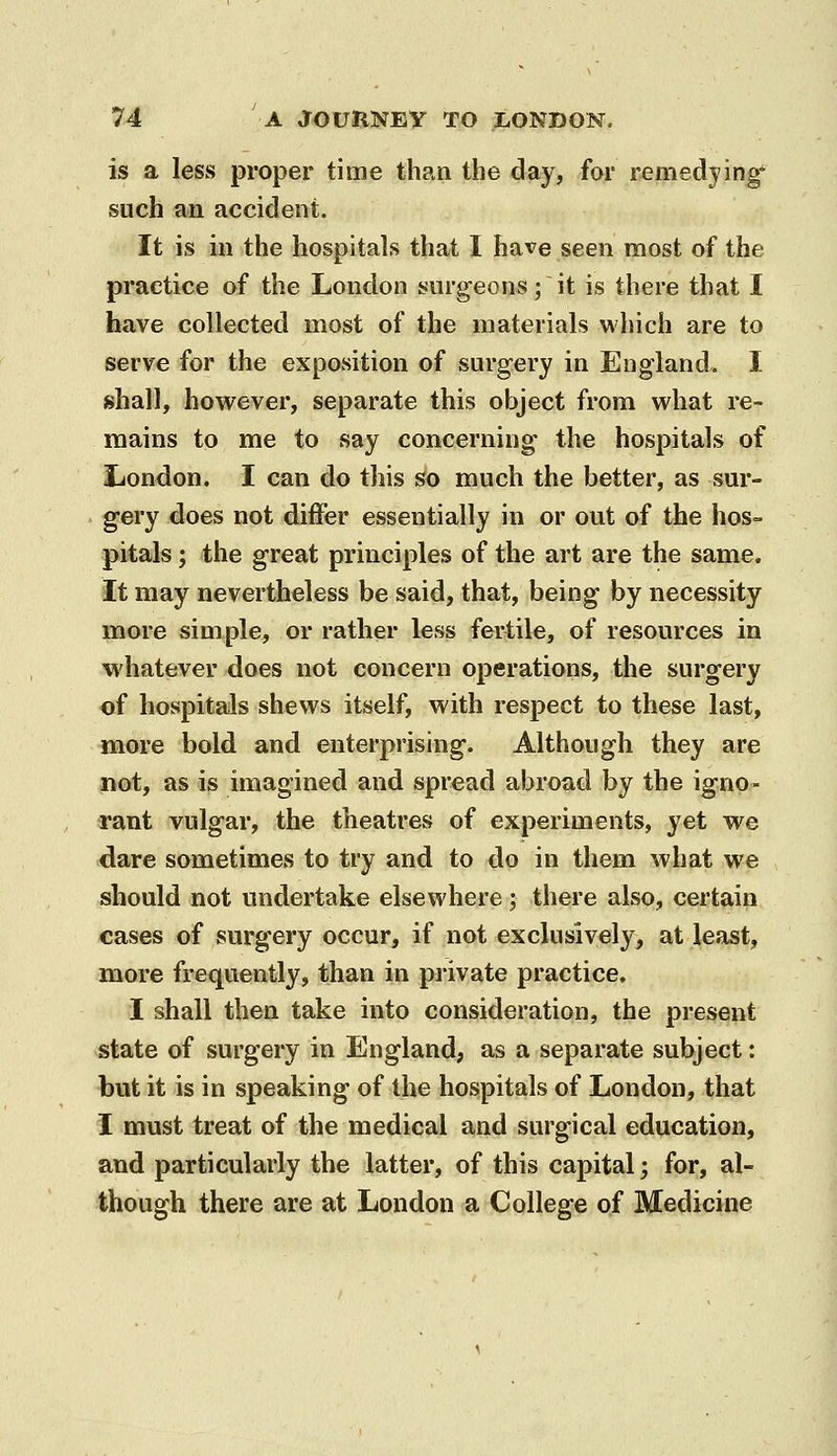 is a less proper time than the day, for remedying such an accident. It is in the hospitals that I have seen most of the practice of the London surgeons; it is there that I have collected most of the materials which are to serve for the exposition of surgery in England. I shall, however, separate this object from what re- mains to me to say concerning the hospitals of liondon. I can do this so much the better, as sur- gery does not differ essentially in or out of the hos- pitals ; the great principles of the art are the same. It may nevertheless be said, that, being by necessity more simple, or rather less fertile, of resources in whatever does not concern operations, the surgery of hospitals shews itself, with respect to these last, more bold and enterprising. Although they are not, as is imagined and spread abroad by the igno- rant vulgar, the theatres of experiments, yet we dare sometimes to try and to do in them what we should not undertake elsewhere; there also, certain cases of surgery occur, if not exclusively, at least, more frequently, than in private practice. I shall then take into consideration, the present state of surgery in England, as a separate subject: but it is in speaking of the hospitals of London, that I must treat of the medical and surgical education, and particularly the latter, of this capital; for, al- though there are at London a College of Medicine