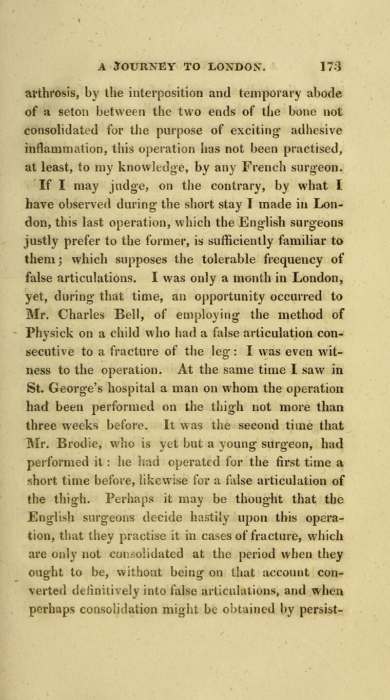 arthrosis, by the interposition and temporary abode of a seton between the two ends of the bone not consolidated for the purpose of exciting- adhesive inflammation, this operation has not been practised, at least, to my knowledge, by any French surgeon. If I may judge, on the contrary, by what I have observed during the short stay I made in Lon- don, this last operation, which the English surgeons justly prefer to the former, is sufficiently familiar to themj which supposes the tolerable frequency of false articulations. I was only a month in London, yet, during that time, an opportunity occurred to Mr. Charles Bell, of employing the method of Physick on a child who had a false articulation con- secutive to a fracture of the leg: I was even wit- ness to the operation. At the same time I saw in St. George's hospital a man on whom the operation had been performed on the thigh not more than three weeks before. It was the second time that Mr. Brodie, who is yet but a young surgeon, had performed it: he had operated for the first time a short time before, likewise for a false articulation of the thigh. Perhaps it may be thought that the English surgeons decide hastily upon this opera- tion, that they practise it in cases of fracture, which are only not consolidated at the period when they ought to be, without being on that account con- verted definitively into false articulations, and when perhaps consolidation might be obtained by persist-