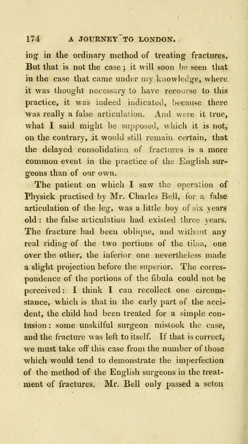 ing in the ordinary method of treating fractures. But that is not the case j it will soon be seen that in the case that came under my knowledg-e, where it was thought necessary to have recourse to this practice, it was indeed indicated, because there was really a false articulation. And were it true, what I said might be supposed, which it is not, on the contrary, it would still remain certain, that the delayed consolidation of fractures is a more common event in the practice of the English sur- geons than of our owm. The patient on which I saw the operation of Physick practised by Mr. Charles Bell, for a false articulation of the leg, was a little boy of six years old: the false articulation had existed three }*ears. The fracture had been oblique, and without any real riding of the two portions of the tibsa, one over the other, the inferior one nevertheless made a slight projection before the superior. The corres- pondence of the portions of the fibula could not be perceived: I think I can recollect one circum- stance, which is that in the early part of the acci- dent, the child had been treated for a simple con* tUsion: some unskilful surgeon mistook the case, and the fracture was left to itself. If that is correct, we must take off this case from the number of those which would tend to demonstrate the imperfection of the method of the English surgeons in the treat- ment of fractures, Mr. Bell only passed a seton