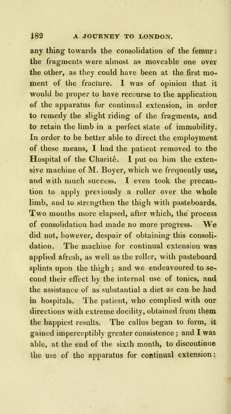 any thing towards the consolidation of the femur t the fragments were almost as moveable one over the other, as they could have been at the first mo- ment of the fracture. I was of opinion that it would be proper to have recourse to the application of the apparatus for continual extension, in order to remedy the slight riding of the fragments, and to retain the limb in a perfect state of immobility^ In order to be better able to direct the employment of these means, I had the patient removed to the Hospital of the Charity. I put on him the exten- sive machine of M. Boyer, which we frequently use, and with much success. I even took the precau- tion to apply previously a roller over the whole limb, and to strengthen the thigh with pasteboards. Two months more elapsed, after which, the process of consolidation had made no more progress. We did not, however, despair of obtaining this consoli- dation. The machine for continual extension was applied afresh, as well as the roller, with pasteboard splints upon the thigh; and we endeavoured to se- cond their effect by the internal use of tonics, and the assistance of as substantial a diet as can be had in hospitals. The patient, who complied with our directions with extreme docility, obtained from them the happiest results. The callus began to form, it gained imperceptibly greater consistence; and I was able, at the end of the sixth month, to discontinue the vise of the apparatus for continual extensions