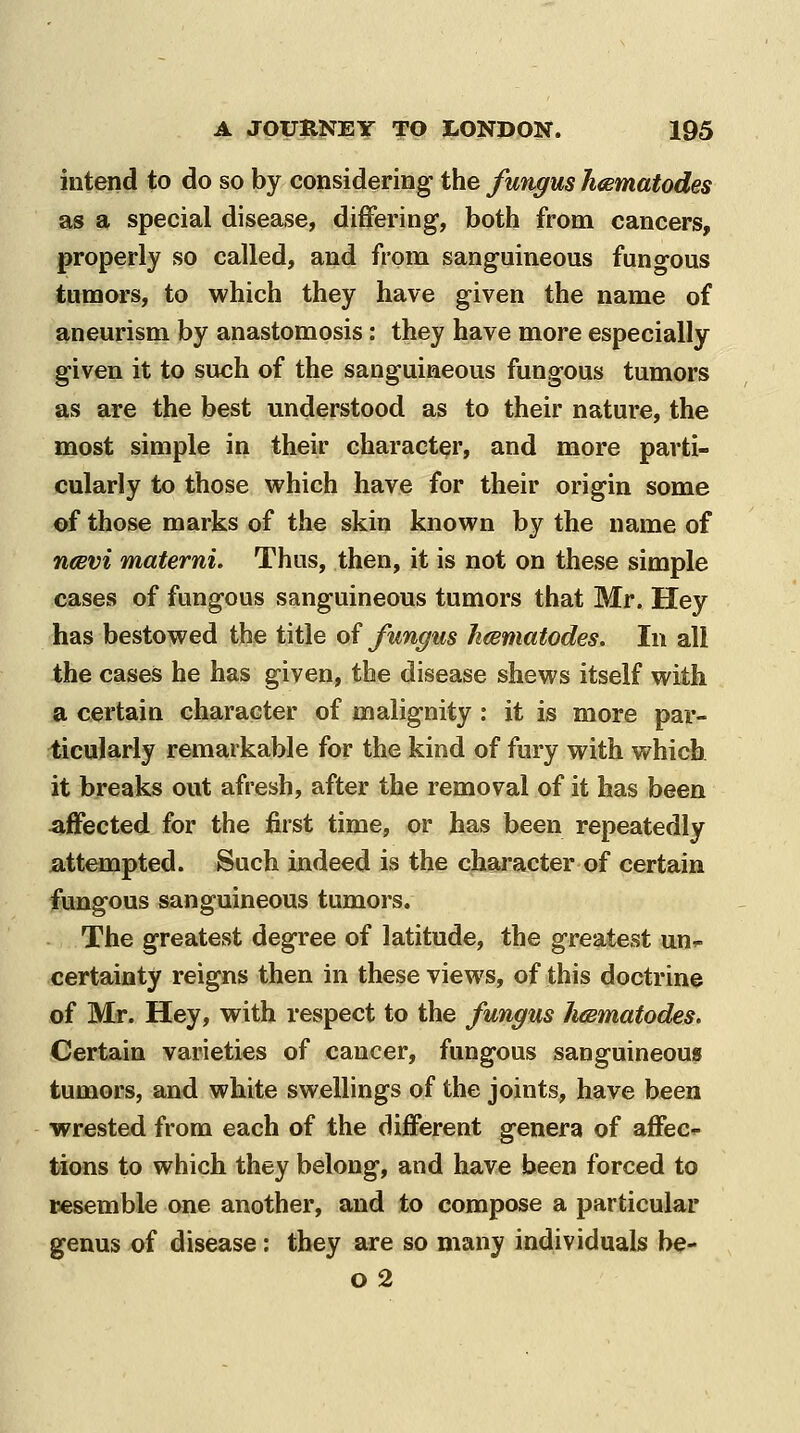 intend to do so by considering the fungus Jimmatodes as a special disease, differing, both from cancers, properly so called, and from sanguineous fungous tumors, to which they have given the name of aneurism by anastomosis: they have more especially given it to such of the sanguineous fungous tumors as are the best understood as to their nature, the most simple in their character, and more parti- cularly to those which have for their origin some of those marks of the skin known by the name of ncevi materni. Thus, then, it is not on these simple cases of fungous sanguineous tumors that Mr. Hey has bestowed the title of fungus h(Bmatodes. In all the cases he has given, the disease shews itself with a certain character of malignity : it is more par- ticularly remarkable for the kind of fury with which it breaks out afresh, after the removal of it has been affected for the first time, or has been repeatedly attempted. Such indeed is the character of certain fungous sanguineous tumors. The greatest degree of latitude, the greatest un.- certainty reigns then in these views, of this doctrine of Mr. Hey, with respect to the fungus hdBmatodes. Certain varieties of cancer, fungous sanguineous tumors, and white swellings of the joints, have been wrested from each of the different genera of affec*- tions to which they belong, and have been forced to Besemble one another, and to compose a particular genus of disease: they are so many individuals be- o2