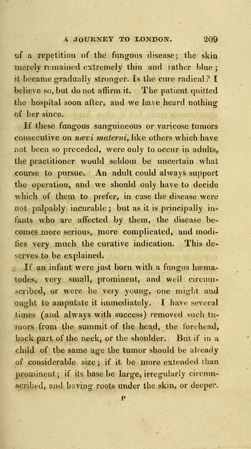 of a repetition of the fung-ous disease; the skin merely remained extremely thin and rather blue ; it became g-radualiy stronger. Is the cure radical? I believe so, but do not affirm it. The patient quitted the hospital soon after, and we have heard nothing^ of her since. If these fungous sanguineous or varicose tumors consecutive on nesvi materni, like others which have not been so preceded, were only to occur in adults, the practitioner would seldom be uncertain what course to pursue. An adult could always support the opeiation, and we should only have to decide which of them to prefer, in case the disease vieme not palpably incurable > but as it is principally in*- fants who are affected by them, the disease be- comes more serious, more complicated, and modi- ties very much the curative indication. This de- serves to be explained. If an infant were just born with a fungus hsema- todes, very small, prominent, and well circum* .scribed, or were he very young, one might and ought to amputate it immediately. I have several times (and always with success) removed such tu- mors from the summit of the head, the forehead, back part of the neck, or the shoulder. But if in a child of the same age the tumor should be already of considerable size; if it be more extended than prominent; if its base be large, irregularly circnm- scribt^d, and having roots under the skin, or deeper. P