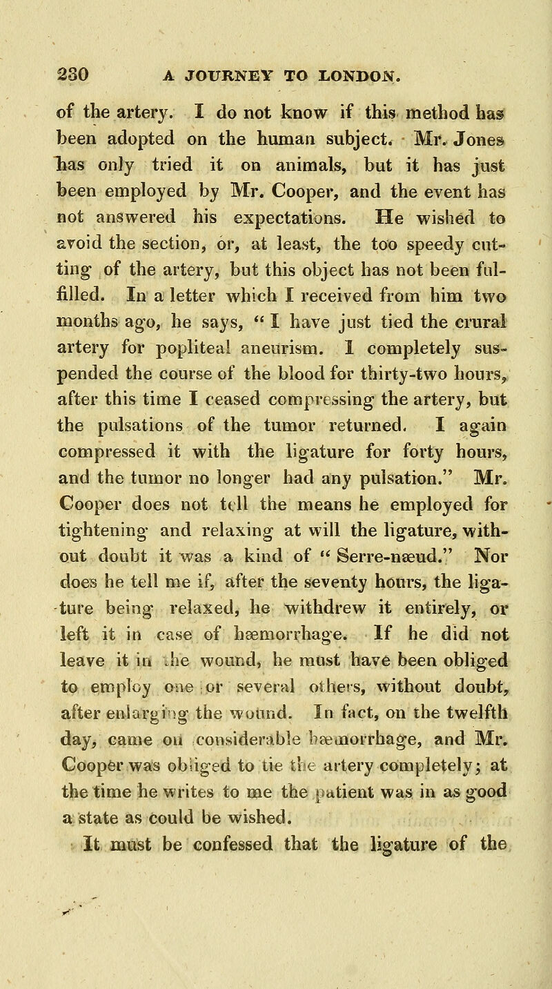 of the artery. I do not know if this method has been adopted on the human subject. Mr. Jones lias only tried it on animals, but it has just been employed by Mr. Cooper, and the event has not answered his expectations. He wished to avoid the section, or, at least, the too speedy cut- ting of the artery, but this object has not been fid- filled. In a letter which I received from him two months ago, he says,  I have just tied the crural artery for popliteal aneurism. 1 completely sus- pended the course of the blood for thirty-two hours,; after this time I ceased compressing the artery, but the pulsations of the tumor returned. I again compressed it with the ligature for forty hours, and the tumor no longer had any pulsation. Mr. Cooper does not tell the means he employed for tightening and relaxing at will the ligature, with- out doubt it was a kind of  Serre-nseud. Nor does he tell me if, after the seventy hours, the liga- ture being relaxed, he withdrew it entirely, or left it in case of hsemorrhage. If he did not leave it in ;he wound, he must have been obliged to employ one or several others, without doubt, after enlarging the wound. In fact, on the twelfth day, came on considerable bajmorrhage, and Mr. Coopfer was obUged to tie tbe artery completely; at the time he writes to me the patient was in as good a state as could be wished. It must be confessed that the ligature of the